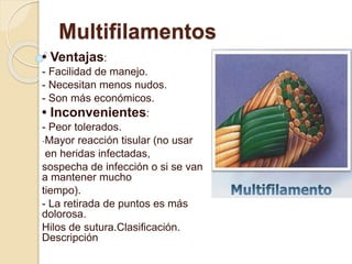 Multifilamentos
• Ventajas:
- Facilidad de manejo.
- Necesitan menos nudos.
- Son más económicos.
• Inconvenientes:
- Peor tolerados.
-Mayor reacción tisular (no usar
en heridas infectadas,
sospecha de infección o si se van
a mantener mucho
tiempo).
- La retirada de puntos es más
dolorosa.
Hilos de sutura.Clasificación.
Descripción
 