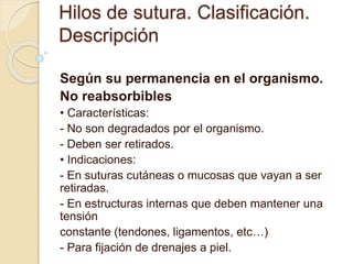 Hilos de sutura. Clasificación.
Descripción
Según su permanencia en el organismo.
No reabsorbibles
• Características:
- No son degradados por el organismo.
- Deben ser retirados.
• Indicaciones:
- En suturas cutáneas o mucosas que vayan a ser
retiradas.
- En estructuras internas que deben mantener una
tensión
constante (tendones, ligamentos, etc…)
- Para fijación de drenajes a piel.
 