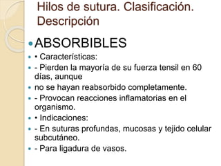 Hilos de sutura. Clasificación.
Descripción
ABSORBIBLES
 • Características:
 - Pierden la mayoría de su fuerza tensil en 60
días, aunque
 no se hayan reabsorbido completamente.
 - Provocan reacciones inflamatorias en el
organismo.
 • Indicaciones:
 - En suturas profundas, mucosas y tejido celular
subcutáneo.
 - Para ligadura de vasos.
 