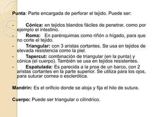 Punta: Parte encargada de perforar el tejido. Puede ser:
- Cónica: en tejidos blandos fáciles de penetrar, como por
ejemplo el intestino.
- Roma: En parénquimas como riñón o hígado, para que
no corte el tejido.
- Triangular: con 3 aristas cortantes. Se usa en tejidos de
elevada resistencia como la piel.
- Tapercut: combinación de triangular (en la punta) y
cónica (el cuerpo). También se usa en tejidos resistentes.
- Espatulada: Es parecida a la proa de un barco, con 2
aristas cortantes en la parte superior. Se utiliza para los ojos,
para suturar cornea o esclerótica.
Mandrin: Es el orificio donde se aloja y fija el hilo de sutura.
Cuerpo: Puede ser triangular o cilíndrico.
 