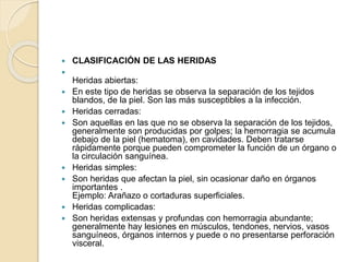  CLASIFICACIÓN DE LAS HERIDAS

Heridas abiertas:
 En este tipo de heridas se observa la separación de los tejidos
blandos, de la piel. Son las más susceptibles a la infección.
 Heridas cerradas:
 Son aquellas en las que no se observa la separación de los tejidos,
generalmente son producidas por golpes; la hemorragia se acumula
debajo de la piel (hematoma), en cavidades. Deben tratarse
rápidamente porque pueden comprometer la función de un órgano o
la circulación sanguínea.
 Heridas simples:
 Son heridas que afectan la piel, sin ocasionar daño en órganos
importantes .
Ejemplo: Arañazo o cortaduras superficiales.
 Heridas complicadas:
 Son heridas extensas y profundas con hemorragia abundante;
generalmente hay lesiones en músculos, tendones, nervios, vasos
sanguíneos, órganos internos y puede o no presentarse perforación
visceral.
 