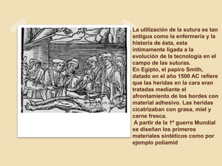 La utilización de la sutura es tan
antigua como la enfermería y la
historia de ésta, esta
íntimamente ligada a la
evolución de la tecnología en el
campo de las suturas.
En Egipto, el papiro Smith,
datado en el año 1500 AC refiere
que las heridas en la cara eran
tratadas mediante el
afrontamiento de los bordes con
material adhesivo. Las heridas
cicatrizaban con grasa, miel y
carne fresca.
A partir de la 1ª guerra Mundial
se diseñan los primeros
materiales sintéticos como por
ejemplo poliamid
 