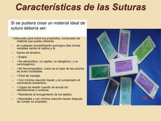 Características de las Suturas
Si se pudiera crear un material ideal de
sutura debería ser:
• Adecuado para todos los propósitos, compuesto de
material que pueda utilizarse
 en cualquier procedimiento quirúrgico (las únicas
variables serían el calibre y la
 fuerza de tensión).
 • Estéril.
 • No electrolítico, no capilar, no alergénico, y no
carcinogénico.
 • No ferromagnético, como es el caso de las suturas
de acero inoxidable.
 • Fácil de manejar.
 • Con mínima reacción tisular y sin propensión al
crecimiento bacteriano.
 • Capaz de resistir cuando se anuda sin
deshilacharse o cortarse.
 • Resistente al encogimiento de los tejidos.
 • Absorbible y con mínima reacción tisular después
de cumplir su propósito.
 