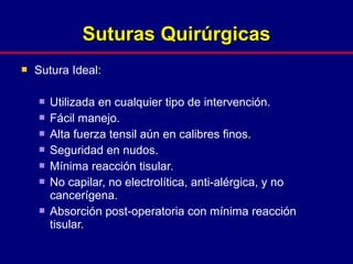  Sutura Ideal:
 Utilizada en cualquier tipo de intervención.
 Fácil manejo.
 Alta fuerza tensil aún en calibres finos.
 Seguridad en nudos.
 Mínima reacción tisular.
 No capilar, no electrolítica, anti-alérgica, y no
cancerígena.
 Absorción post-operatoria con mínima reacción
tisular.
Suturas QuirúrgicasSuturas Quirúrgicas
 