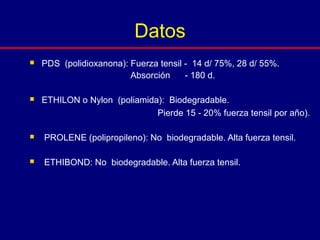  PDS (polidioxanona): Fuerza tensil - 14 d/ 75%, 28 d/ 55%.
Absorción - 180 d.
 ETHILON o Nylon (poliamida): Biodegradable.
Pierde 15 - 20% fuerza tensil por año).
 PROLENE (polipropileno): No biodegradable. Alta fuerza tensil.
 ETHIBOND: No biodegradable. Alta fuerza tensil.
Datos
 