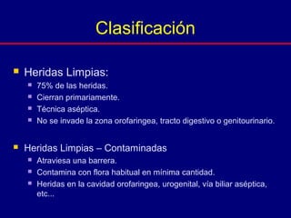  Heridas Limpias:
 75% de las heridas.
 Cierran primariamente.
 Técnica aséptica.
 No se invade la zona orofaringea, tracto digestivo o genitourinario.
 Heridas Limpias – Contaminadas
 Atraviesa una barrera.
 Contamina con flora habitual en mínima cantidad.
 Heridas en la cavidad orofaringea, urogenital, vía biliar aséptica,
etc...
Clasificación
 