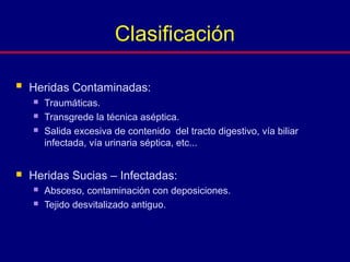  Heridas Contaminadas:
 Traumáticas.
 Transgrede la técnica aséptica.
 Salida excesiva de contenido del tracto digestivo, vía biliar
infectada, vía urinaria séptica, etc...
 Heridas Sucias – Infectadas:
 Absceso, contaminación con deposiciones.
 Tejido desvitalizado antiguo.
Clasificación
 
