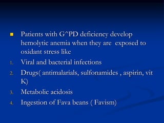  Patients with G^PD deficiency develop
hemolytic anemia when they are exposed to
oxidant stress like
1. Viral and bacterial infections
2. Drugs( antimalarials, sulfonamides , aspirin, vit
K)
3. Metabolic acidosis
4. Ingestion of Fava beans ( Favism)
 