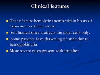 Clinical features
 That of acute hemolytic anemia within hours of
exposure to oxidant stress.
 self limited since it affects the older cells only.
 some patients have darkening of urine due to
hemoglobinuria
 More severe cases present with jaundice.
 
