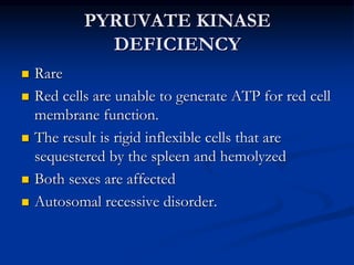 PYRUVATE KINASE
DEFICIENCY
 Rare
 Red cells are unable to generate ATP for red cell
membrane function.
 The result is rigid inflexible cells that are
sequestered by the spleen and hemolyzed
 Both sexes are affected
 Autosomal recessive disorder.
 