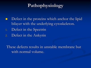 Pathophysiology
 Defect in the proteins which anchor the lipid
bilayer with the underlying cytoskeleton.
1. Defect in the Spectrin
2. Defect in the Ankyrin
These defects results in unstable membrane but
with normal volume.
 