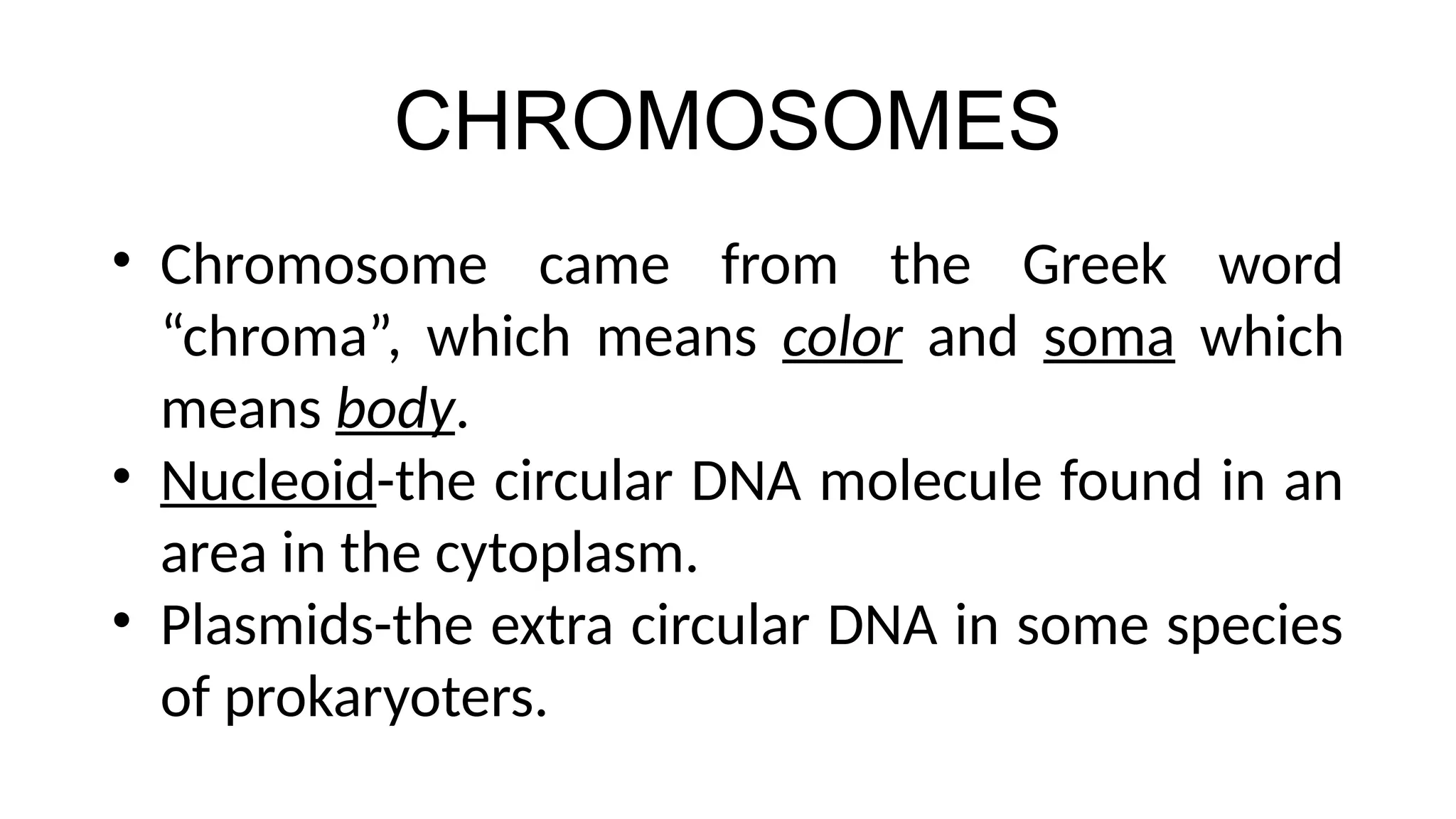 CHROMOSOMES
• Chromosome came from the Greek word
“chroma”, which means color and soma which
means body.
• Nucleoid-the circular DNA molecule found in an
area in the cytoplasm.
• Plasmids-the extra circular DNA in some species
of prokaryoters.
 