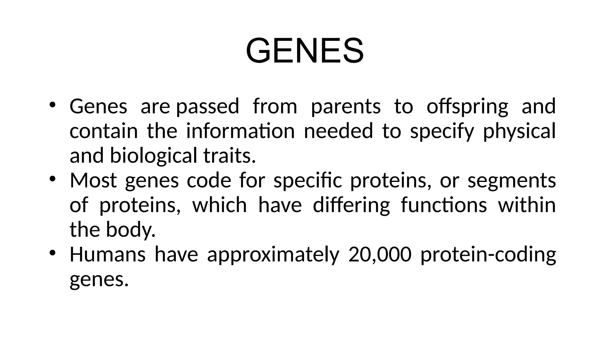GENES
• Genes are passed from parents to offspring and
contain the information needed to specify physical
and biological traits.
• Most genes code for specific proteins, or segments
of proteins, which have differing functions within
the body.
• Humans have approximately 20,000 protein-coding
genes.
 