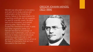 GREGOR JOHANN MENDEL
(1822–1884)Mendel was educated in a monastery
and went on to study science and
mathematics at the University of
Vienna. Failure in the examinations for
a teaching certificate did not suppress
his zeal for scientific quest. He went
back to his monastery and started
growing peas. Many others had
studied the inheritance of traits in peas
and other organisms earlier, but
Mendel blended his knowledge of
science and mathematics and was the
first one to keep count of individuals
exhibiting a particular trait in each
generation. This helped him to arrive at
the laws of inheritance that we have
discussed in the main text.
 