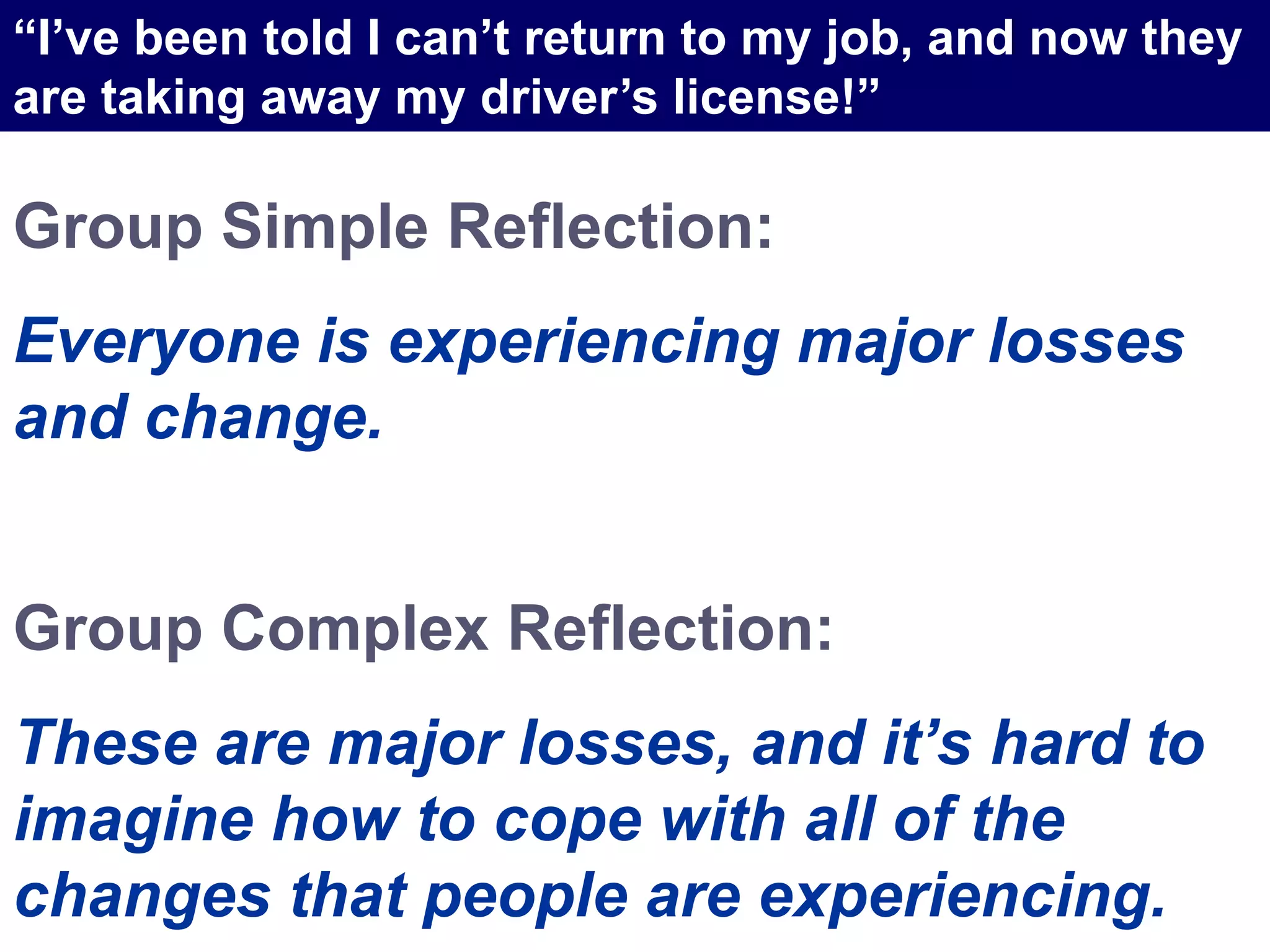 Group Simple Reflection:
Everyone is experiencing major losses
and change.
Group Complex Reflection:
These are major losses, and it’s hard to
imagine how to cope with all of the
changes that people are experiencing.
“I’ve been told I can’t return to my job, and now they
are taking away my driver’s license!”
 