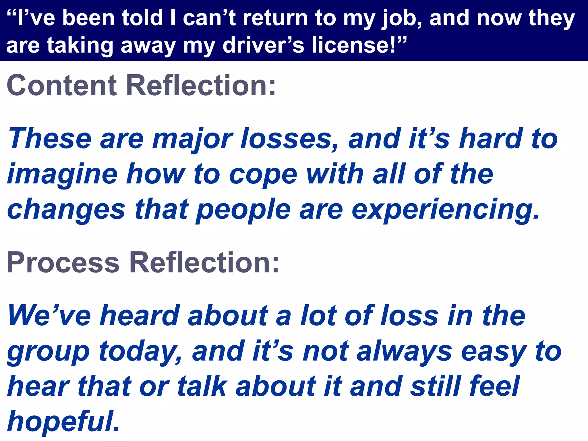 Content Reflection:
These are major losses, and it’s hard to
imagine how to cope with all of the
changes that people are experiencing.
Process Reflection:
We’ve heard about a lot of loss in the
group today, and it’s not always easy to
hear that or talk about it and still feel
hopeful.
“I’ve been told I can’t return to my job, and now they
are taking away my driver’s license!”
 