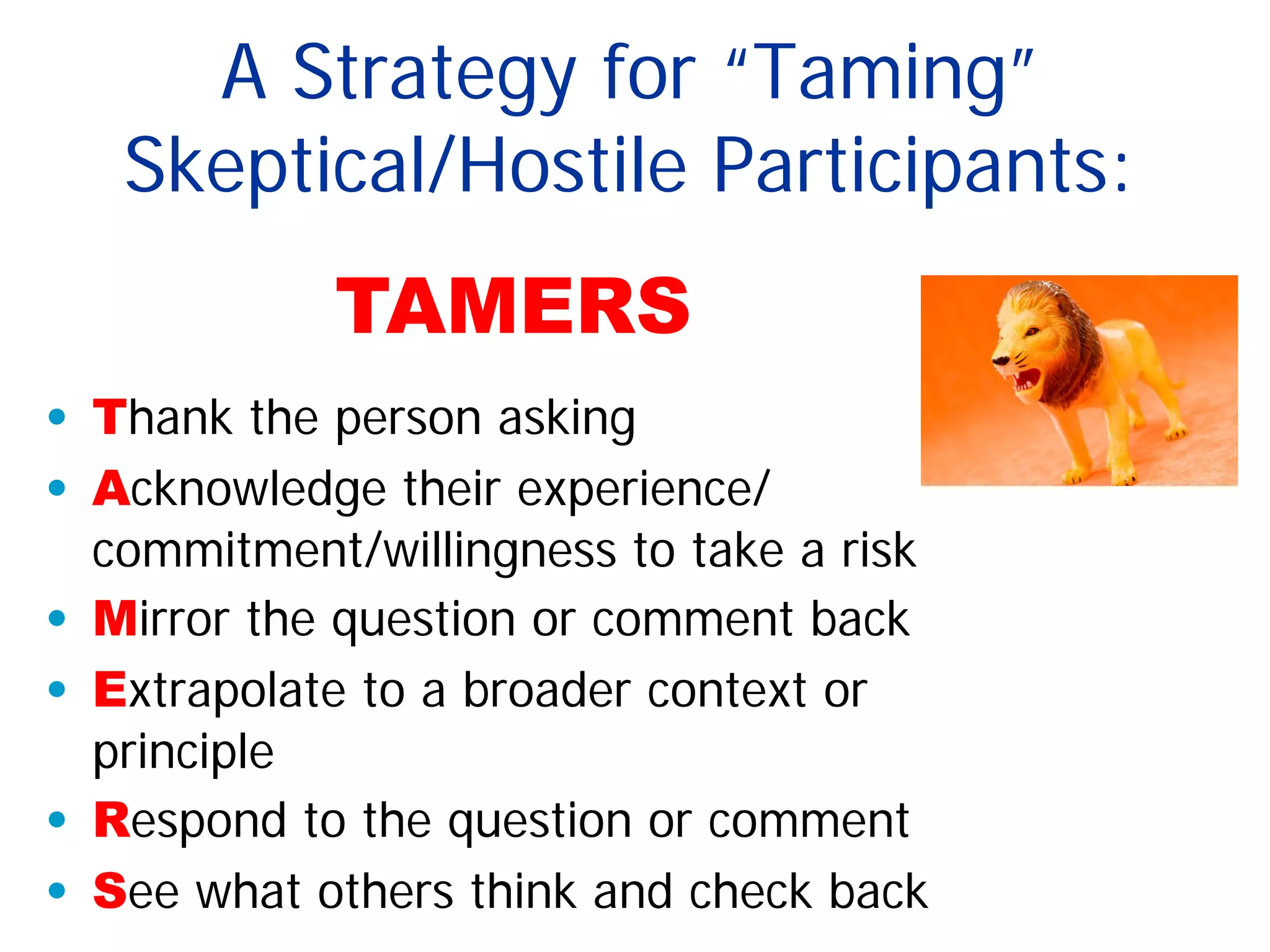 A Strategy for “Taming”
Skeptical/Hostile Participants:
• Thank the person asking
• Acknowledge their experience/
commitment/willingness to take a risk
• Mirror the question or comment back
• Extrapolate to a broader context or
principle
• Respond to the question or comment
• See what others think and check back
TAMERS
 