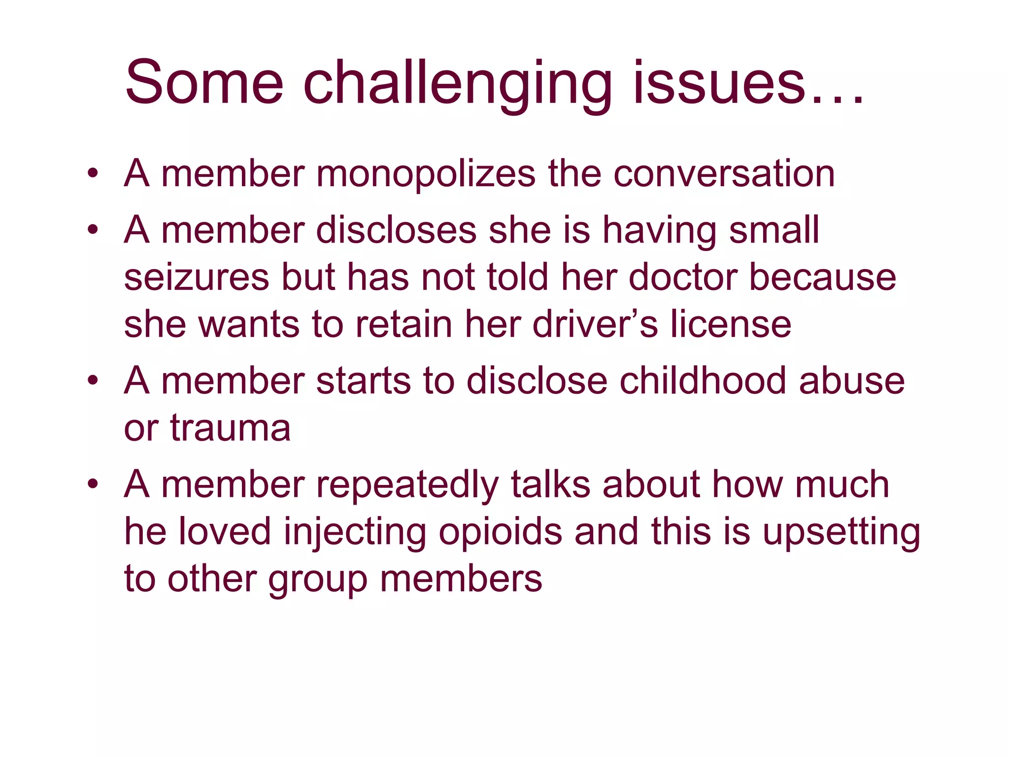 Some challenging issues…
• A member monopolizes the conversation
• A member discloses she is having small
seizures but has not told her doctor because
she wants to retain her driver’s license
• A member starts to disclose childhood abuse
or trauma
• A member repeatedly talks about how much
he loved injecting opioids and this is upsetting
to other group members
 
