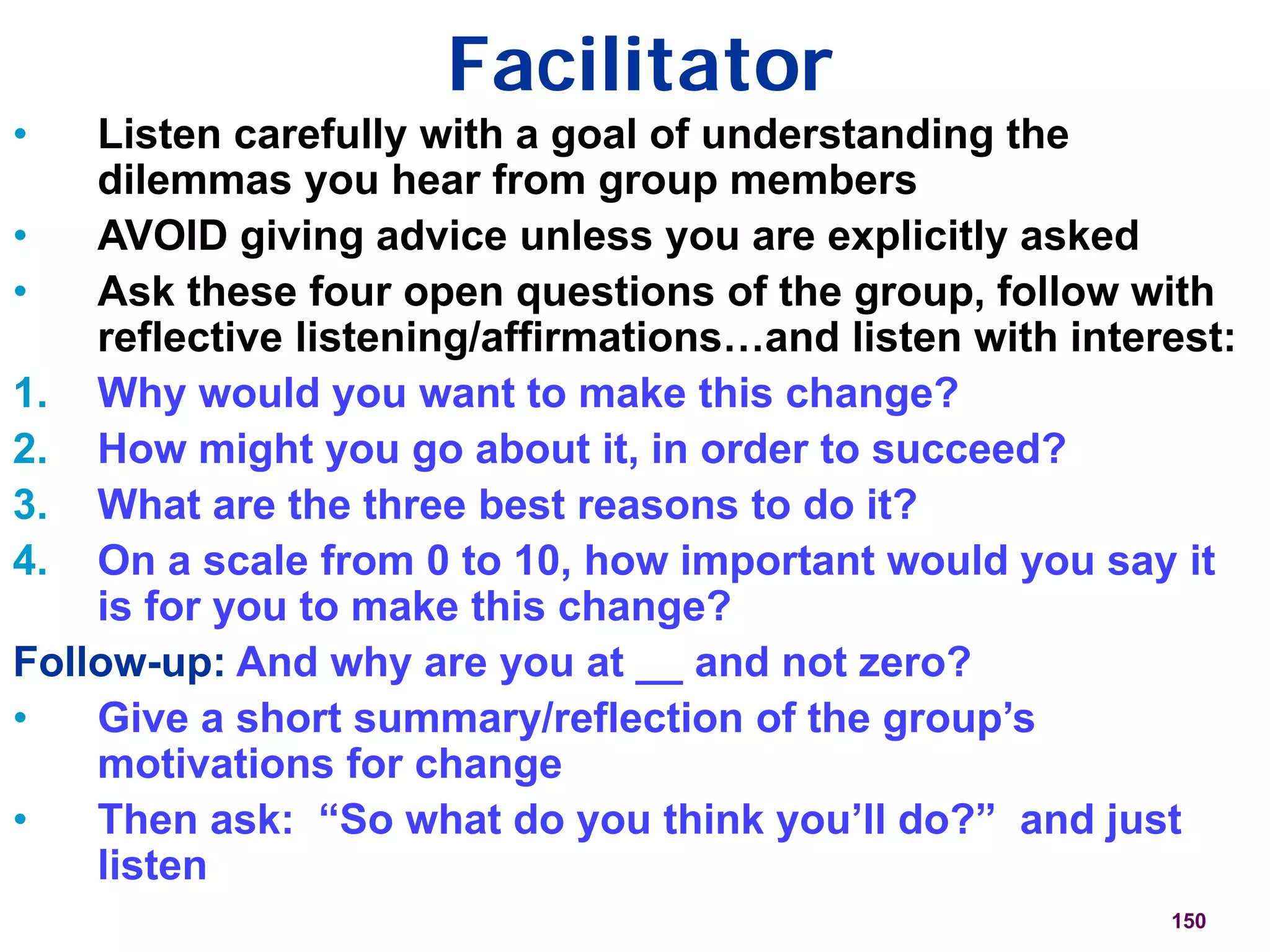 Facilitator
150
• Listen carefully with a goal of understanding the
dilemmas you hear from group members
• AVOID giving advice unless you are explicitly asked
• Ask these four open questions of the group, follow with
reflective listening/affirmations…and listen with interest:
1. Why would you want to make this change?
2. How might you go about it, in order to succeed?
3. What are the three best reasons to do it?
4. On a scale from 0 to 10, how important would you say it
is for you to make this change?
Follow-up: And why are you at __ and not zero?
• Give a short summary/reflection of the group’s
motivations for change
• Then ask: “So what do you think you’ll do?” and just
listen
 