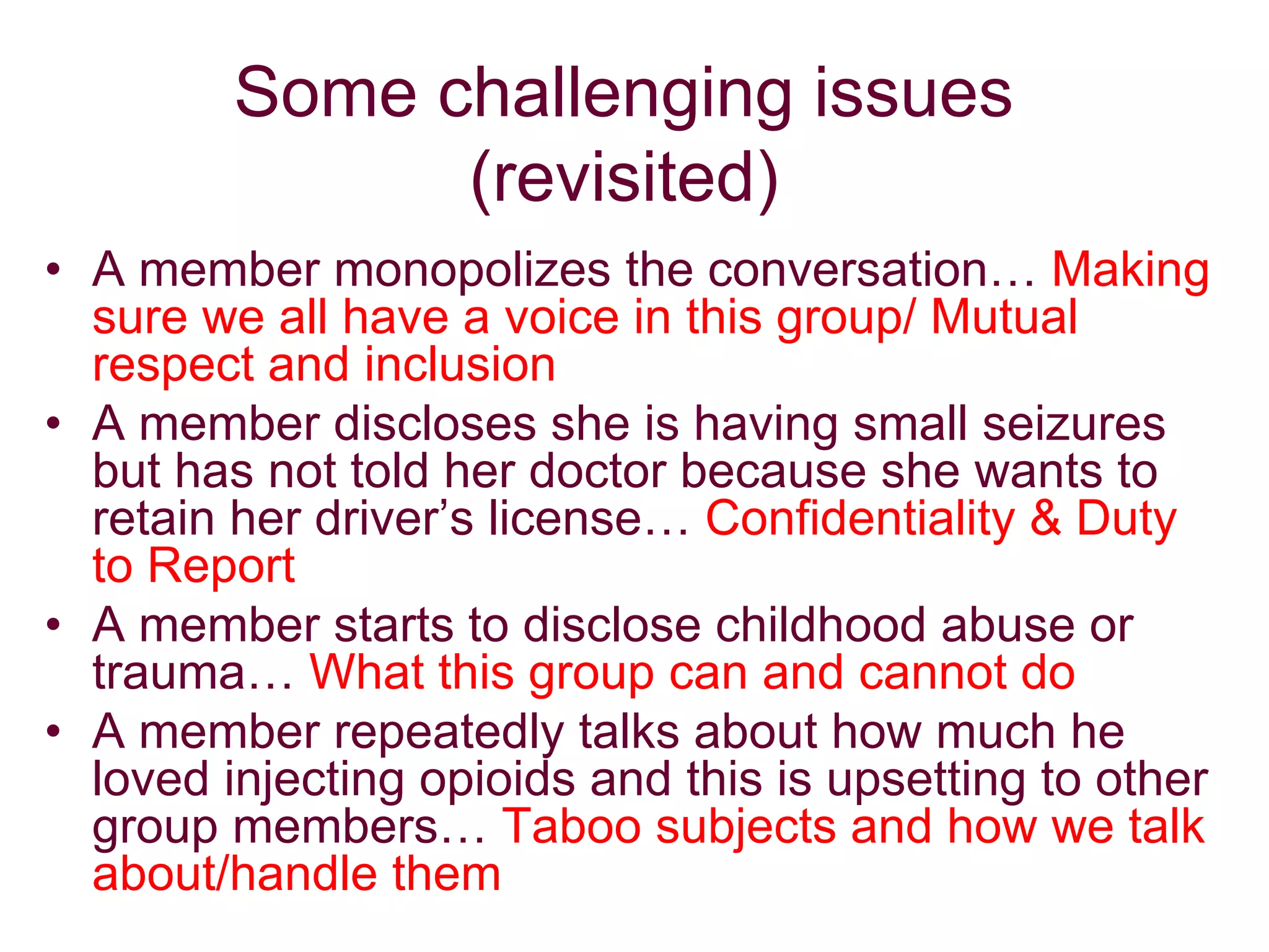 Some challenging issues
(revisited)
• A member monopolizes the conversation… Making
sure we all have a voice in this group/ Mutual
respect and inclusion
• A member discloses she is having small seizures
but has not told her doctor because she wants to
retain her driver’s license… Confidentiality & Duty
to Report
• A member starts to disclose childhood abuse or
trauma… What this group can and cannot do
• A member repeatedly talks about how much he
loved injecting opioids and this is upsetting to other
group members… Taboo subjects and how we talk
about/handle them
 