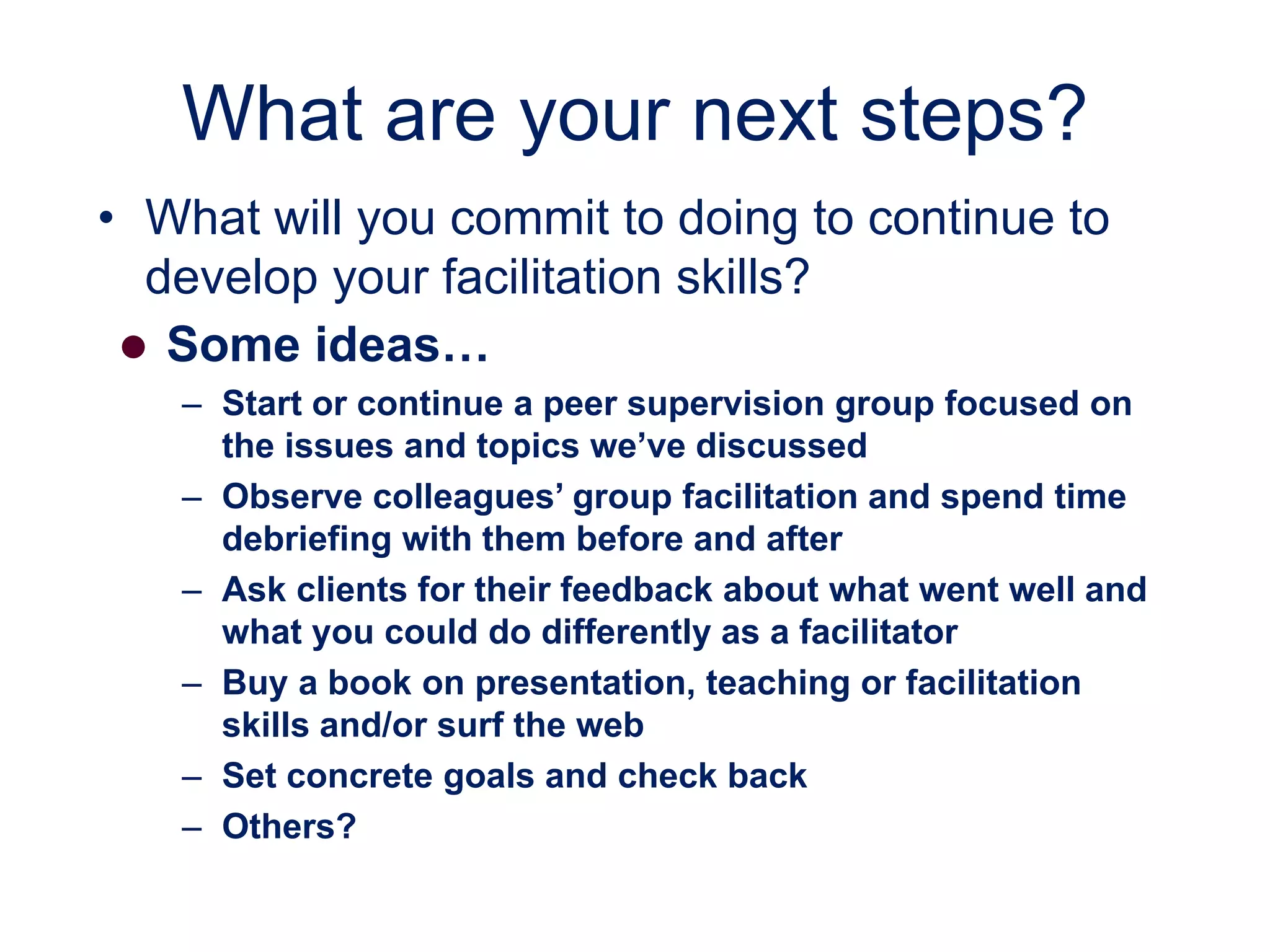 What are your next steps?
• What will you commit to doing to continue to
develop your facilitation skills?
 Some ideas…
– Start or continue a peer supervision group focused on
the issues and topics we’ve discussed
– Observe colleagues’ group facilitation and spend time
debriefing with them before and after
– Ask clients for their feedback about what went well and
what you could do differently as a facilitator
– Buy a book on presentation, teaching or facilitation
skills and/or surf the web
– Set concrete goals and check back
– Others?
 