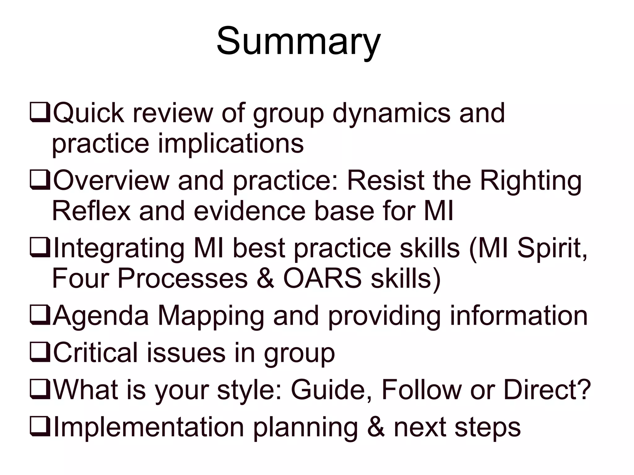 Summary
Quick review of group dynamics and
practice implications
Overview and practice: Resist the Righting
Reflex and evidence base for MI
Integrating MI best practice skills (MI Spirit,
Four Processes & OARS skills)
Agenda Mapping and providing information
Critical issues in group
What is your style: Guide, Follow or Direct?
Implementation planning & next steps
 