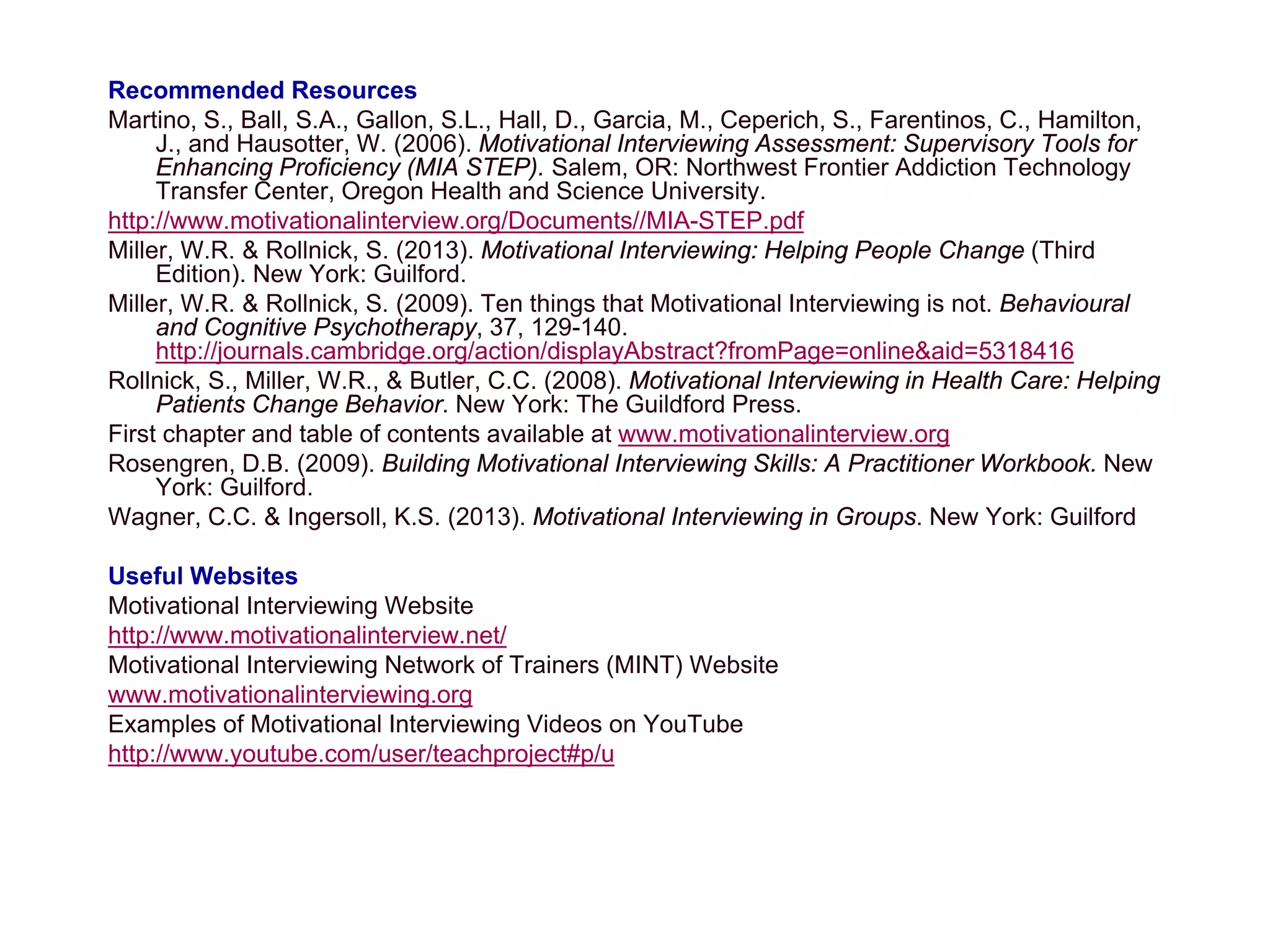 Recommended Resources
Martino, S., Ball, S.A., Gallon, S.L., Hall, D., Garcia, M., Ceperich, S., Farentinos, C., Hamilton,
J., and Hausotter, W. (2006). Motivational Interviewing Assessment: Supervisory Tools for
Enhancing Proficiency (MIA STEP). Salem, OR: Northwest Frontier Addiction Technology
Transfer Center, Oregon Health and Science University.
http://www.motivationalinterview.org/Documents//MIA-STEP.pdf
Miller, W.R. & Rollnick, S. (2013). Motivational Interviewing: Helping People Change (Third
Edition). New York: Guilford.
Miller, W.R. & Rollnick, S. (2009). Ten things that Motivational Interviewing is not. Behavioural
and Cognitive Psychotherapy, 37, 129-140.
http://journals.cambridge.org/action/displayAbstract?fromPage=online&aid=5318416
Rollnick, S., Miller, W.R., & Butler, C.C. (2008). Motivational Interviewing in Health Care: Helping
Patients Change Behavior. New York: The Guildford Press.
First chapter and table of contents available at www.motivationalinterview.org
Rosengren, D.B. (2009). Building Motivational Interviewing Skills: A Practitioner Workbook. New
York: Guilford.
Wagner, C.C. & Ingersoll, K.S. (2013). Motivational Interviewing in Groups. New York: Guilford
Useful Websites
Motivational Interviewing Website
http://www.motivationalinterview.net/
Motivational Interviewing Network of Trainers (MINT) Website
www.motivationalinterviewing.org
Examples of Motivational Interviewing Videos on YouTube
http://www.youtube.com/user/teachproject#p/u
 