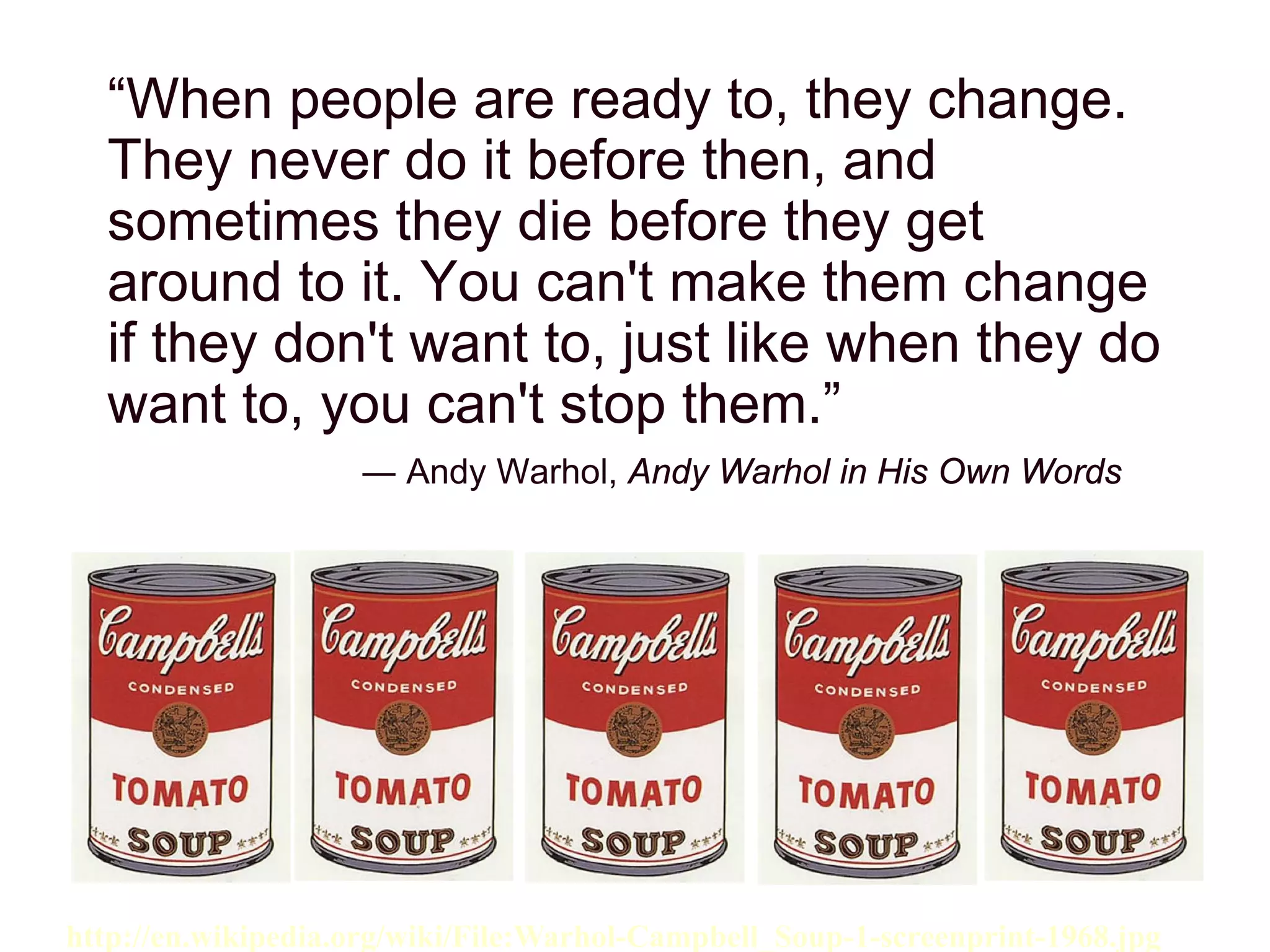 “When people are ready to, they change.
They never do it before then, and
sometimes they die before they get
around to it. You can't make them change
if they don't want to, just like when they do
want to, you can't stop them.”
― Andy Warhol, Andy Warhol in His Own Words
http://en.wikipedia.org/wiki/File:Warhol-Campbell_Soup-1-screenprint-1968.jpg
 