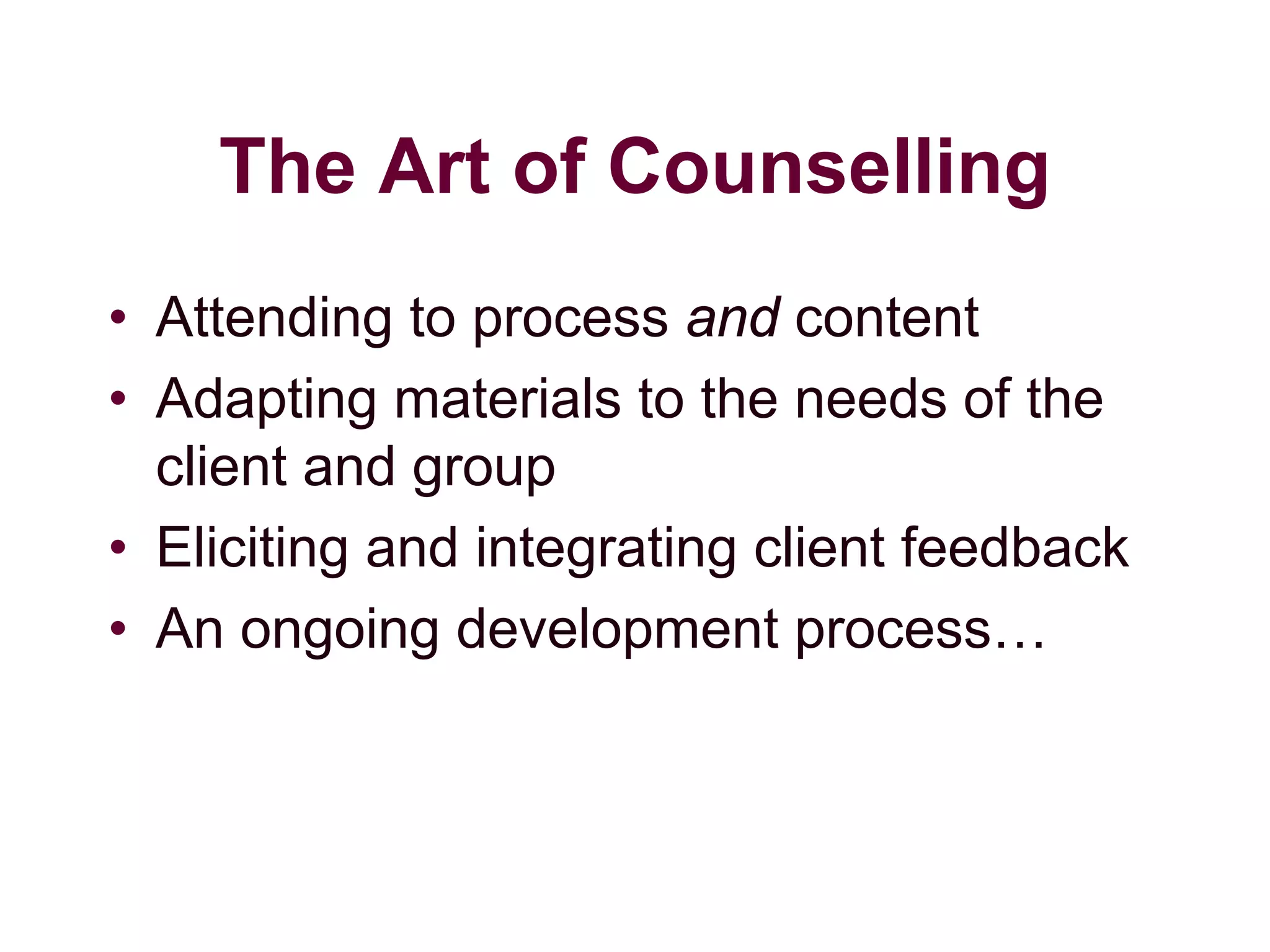The Art of Counselling
• Attending to process and content
• Adapting materials to the needs of the
client and group
• Eliciting and integrating client feedback
• An ongoing development process…
 