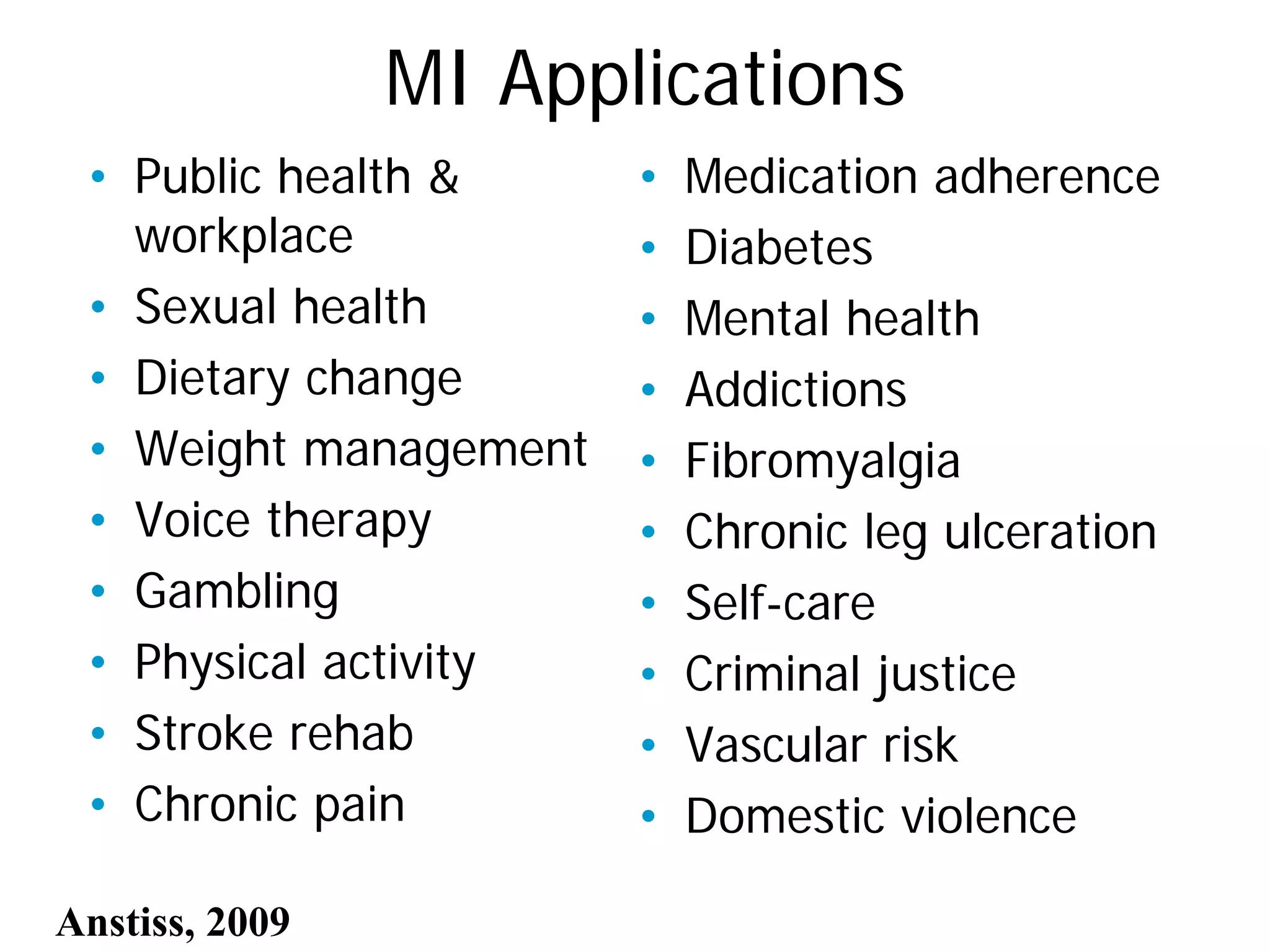 MI Applications
• Public health &
workplace
• Sexual health
• Dietary change
• Weight management
• Voice therapy
• Gambling
• Physical activity
• Stroke rehab
• Chronic pain
• Medication adherence
• Diabetes
• Mental health
• Addictions
• Fibromyalgia
• Chronic leg ulceration
• Self-care
• Criminal justice
• Vascular risk
• Domestic violence
Anstiss, 2009
 