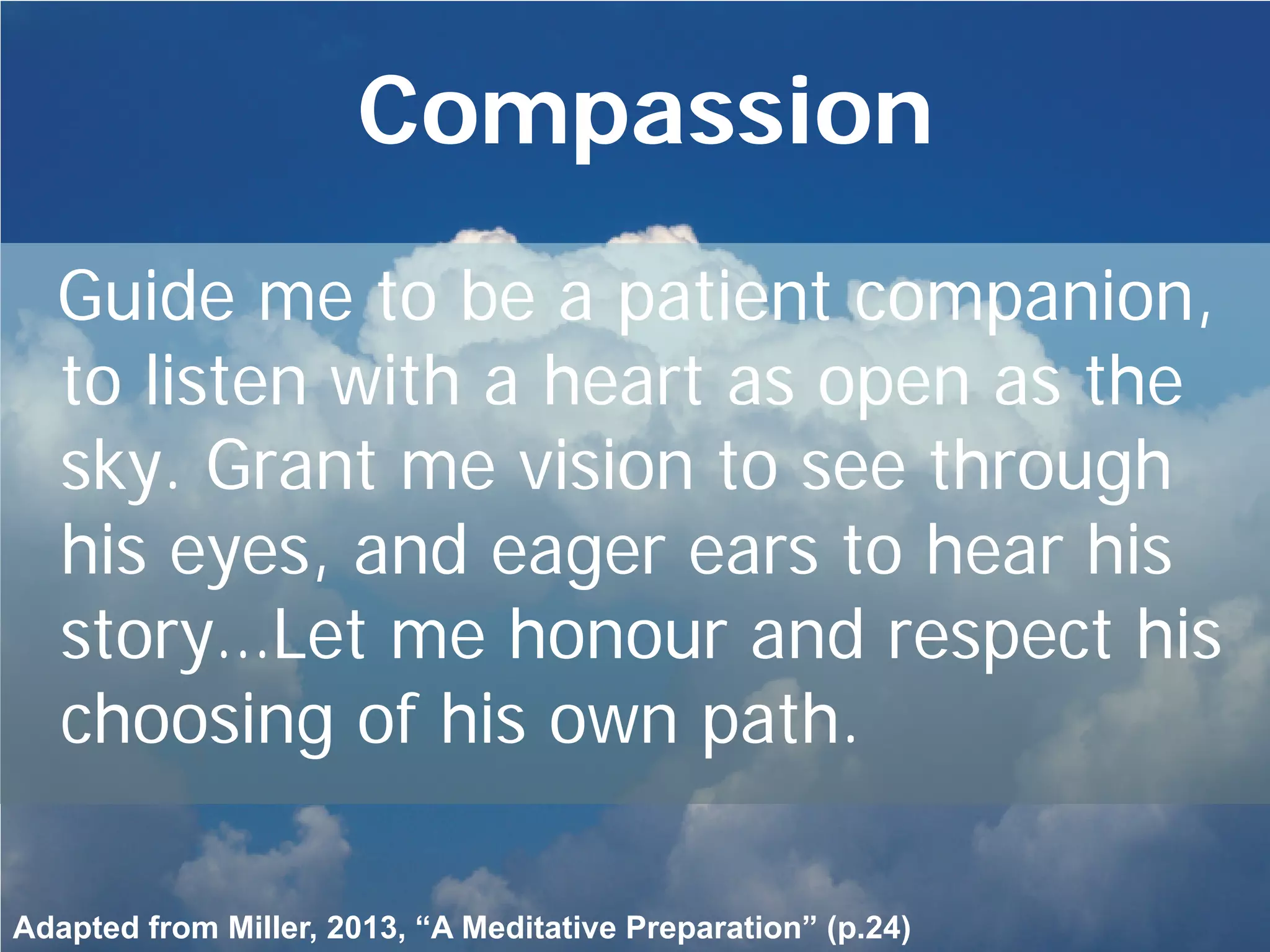 Compassion
Guide me to be a patient companion,
to listen with a heart as open as the
sky. Grant me vision to see through
his eyes, and eager ears to hear his
story…Let me honour and respect his
choosing of his own path.
Adapted from Miller, 2013, “A Meditative Preparation” (p.24)
 