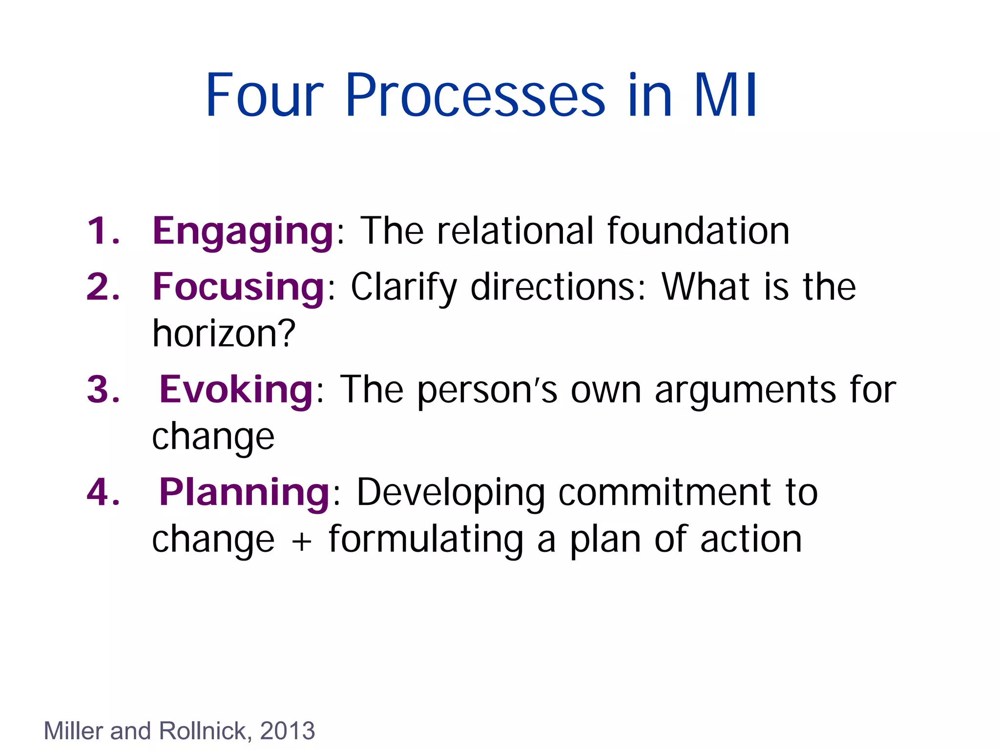 Four Processes in MI
1. Engaging: The relational foundation
2. Focusing: Clarify directions: What is the
horizon?
3. Evoking: The person’s own arguments for
change
4. Planning: Developing commitment to
change + formulating a plan of action
Miller and Rollnick, 2013
 