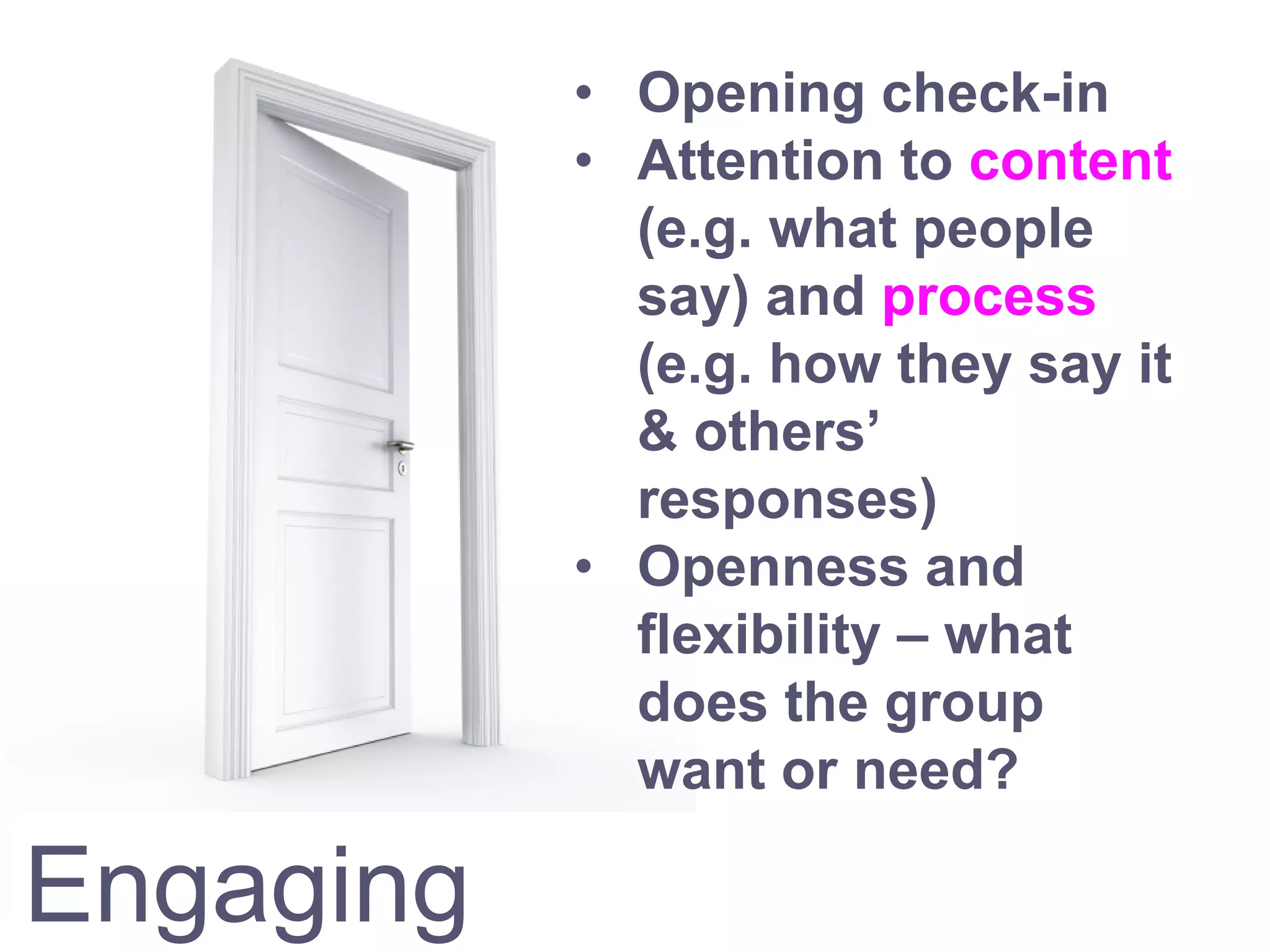 Engaging
• Opening check-in
• Attention to content
(e.g. what people
say) and process
(e.g. how they say it
& others’
responses)
• Openness and
flexibility – what
does the group
want or need?
 