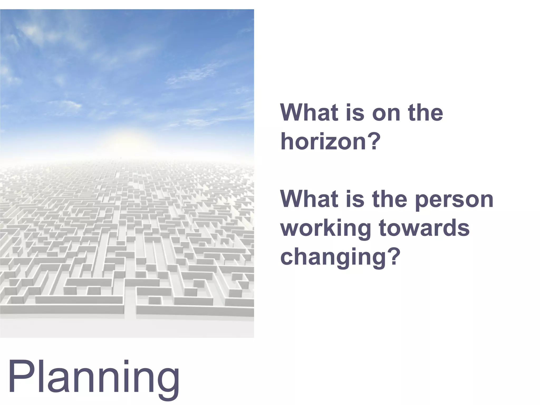 Planning
What is on the
horizon?
What is the person
working towards
changing?
 