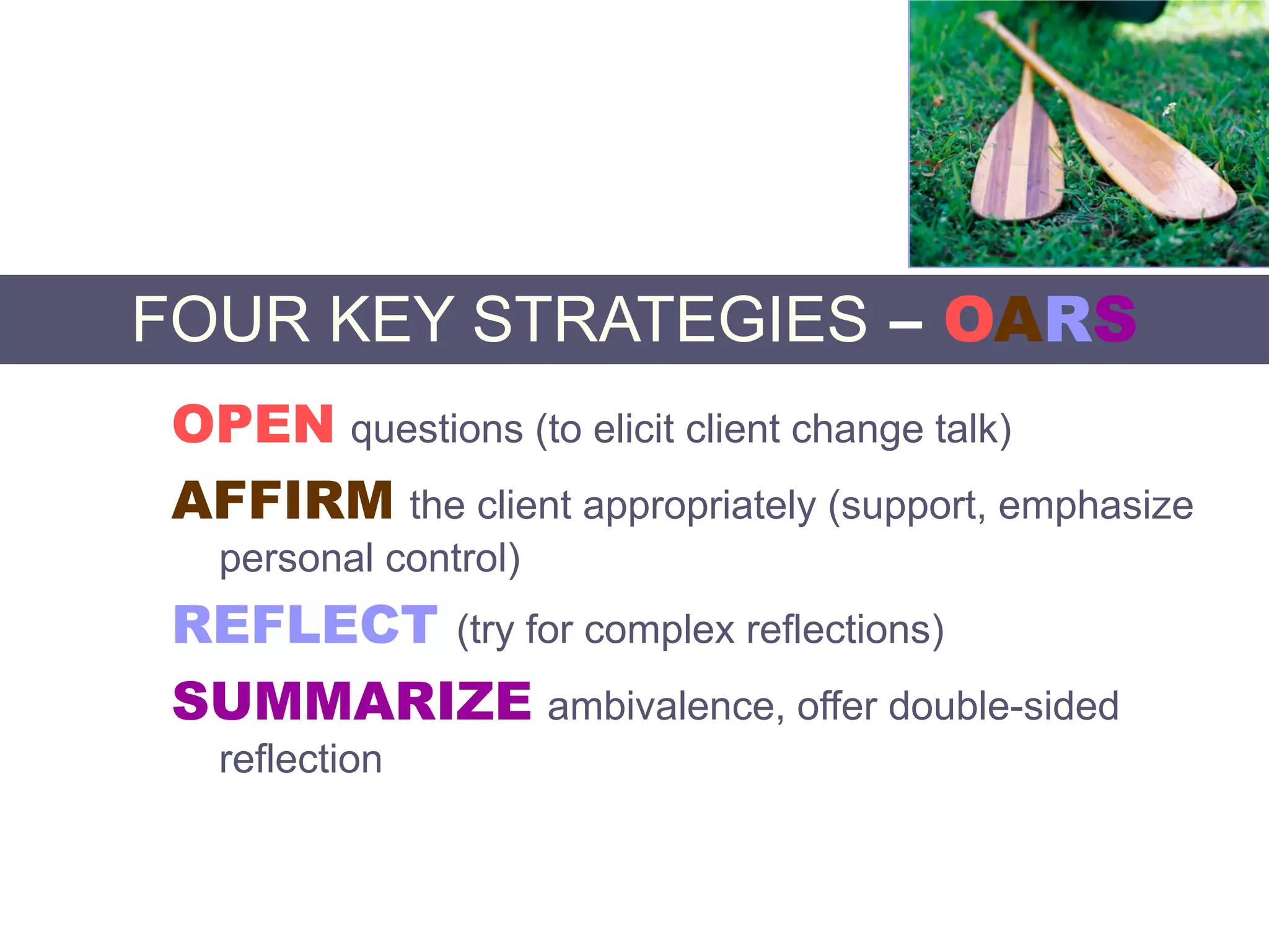 FOUR KEY STRATEGIES – OARS
OPEN questions (to elicit client change talk)
AFFIRM the client appropriately (support, emphasize
personal control)
REFLECT (try for complex reflections)
SUMMARIZE ambivalence, offer double-sided
reflection
 