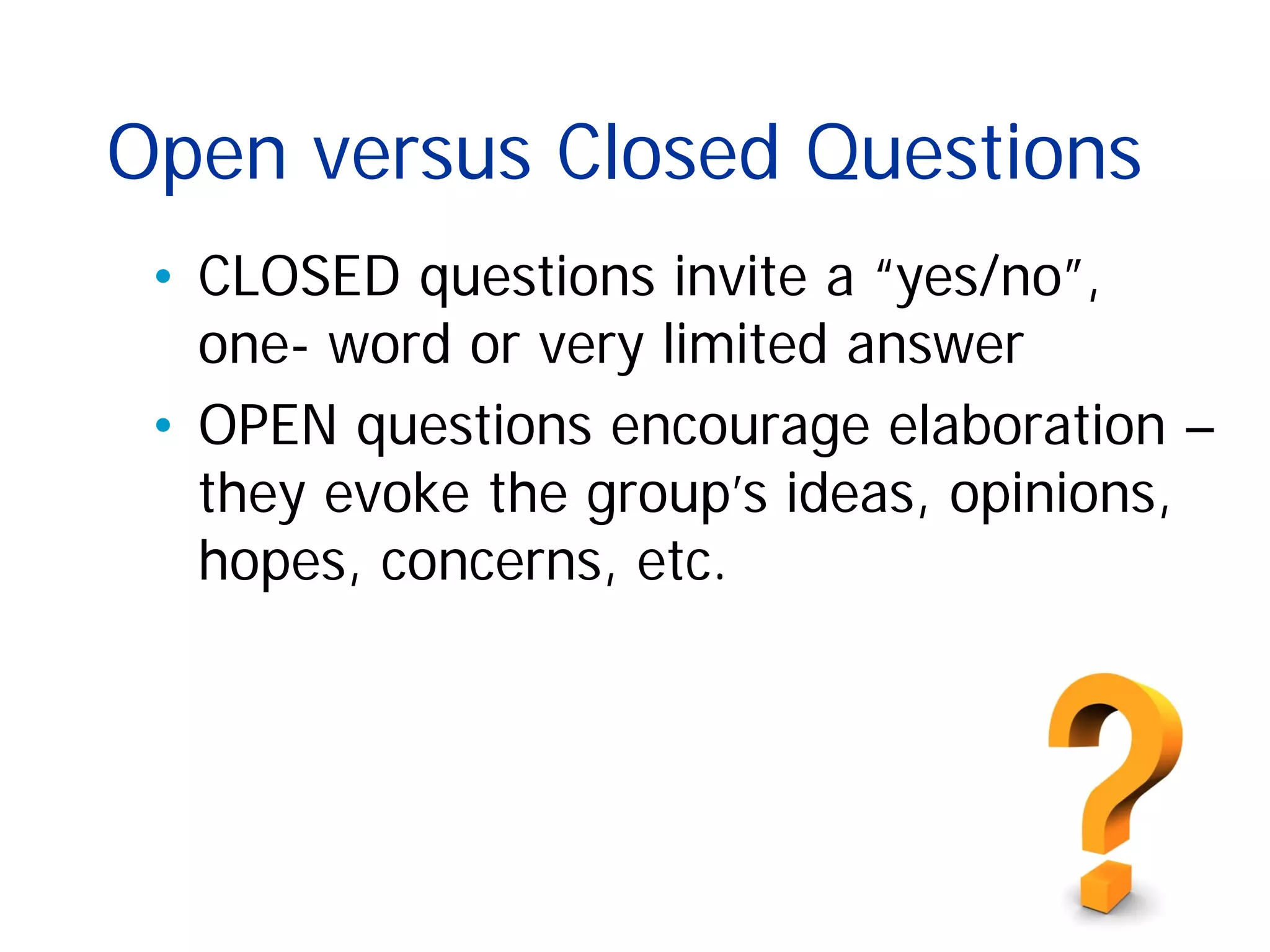 Open versus Closed Questions
• CLOSED questions invite a “yes/no”,
one- word or very limited answer
• OPEN questions encourage elaboration –
they evoke the group’s ideas, opinions,
hopes, concerns, etc.
 