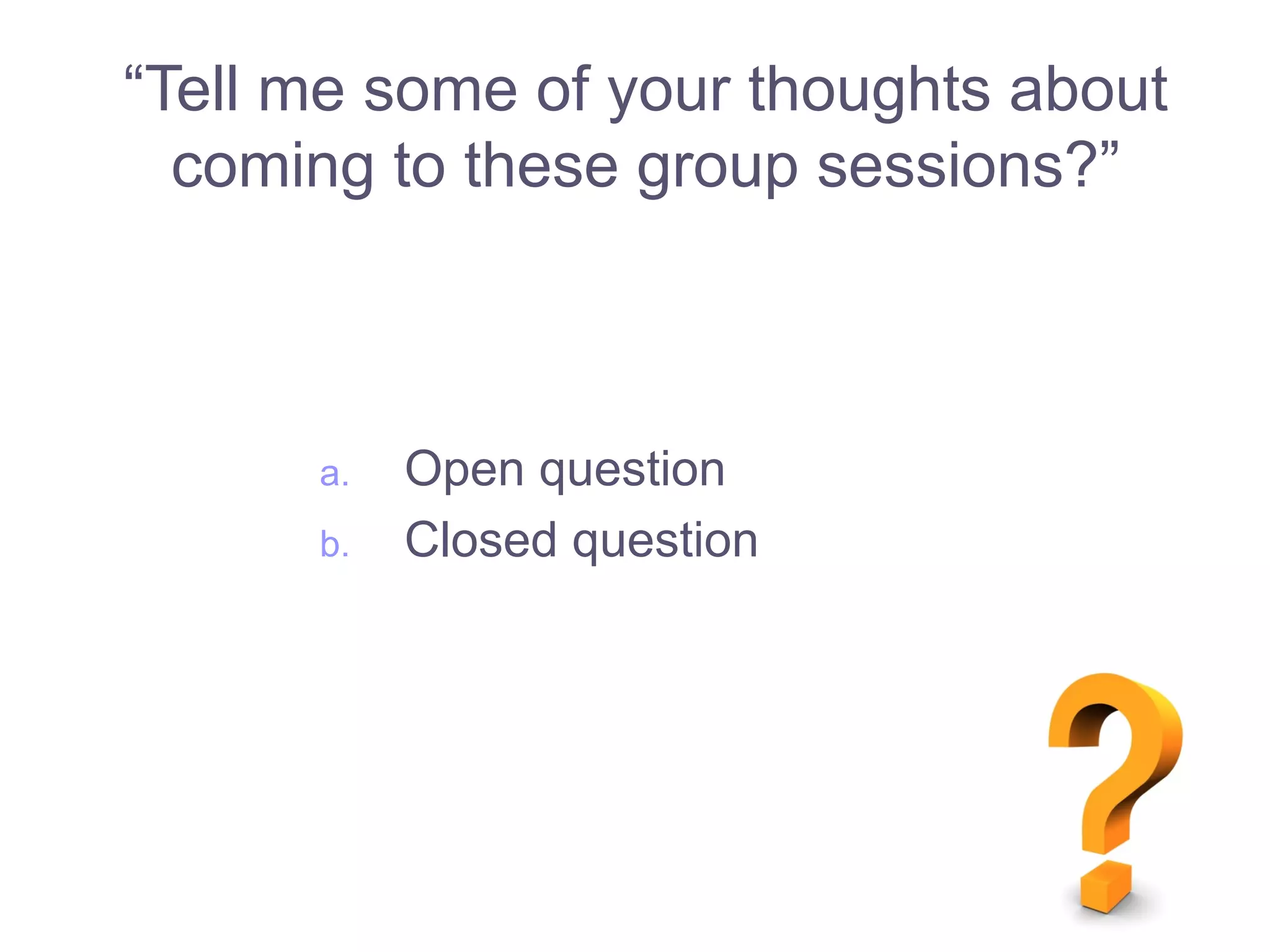 a. Open question
b. Closed question
“Tell me some of your thoughts about
coming to these group sessions?”
 