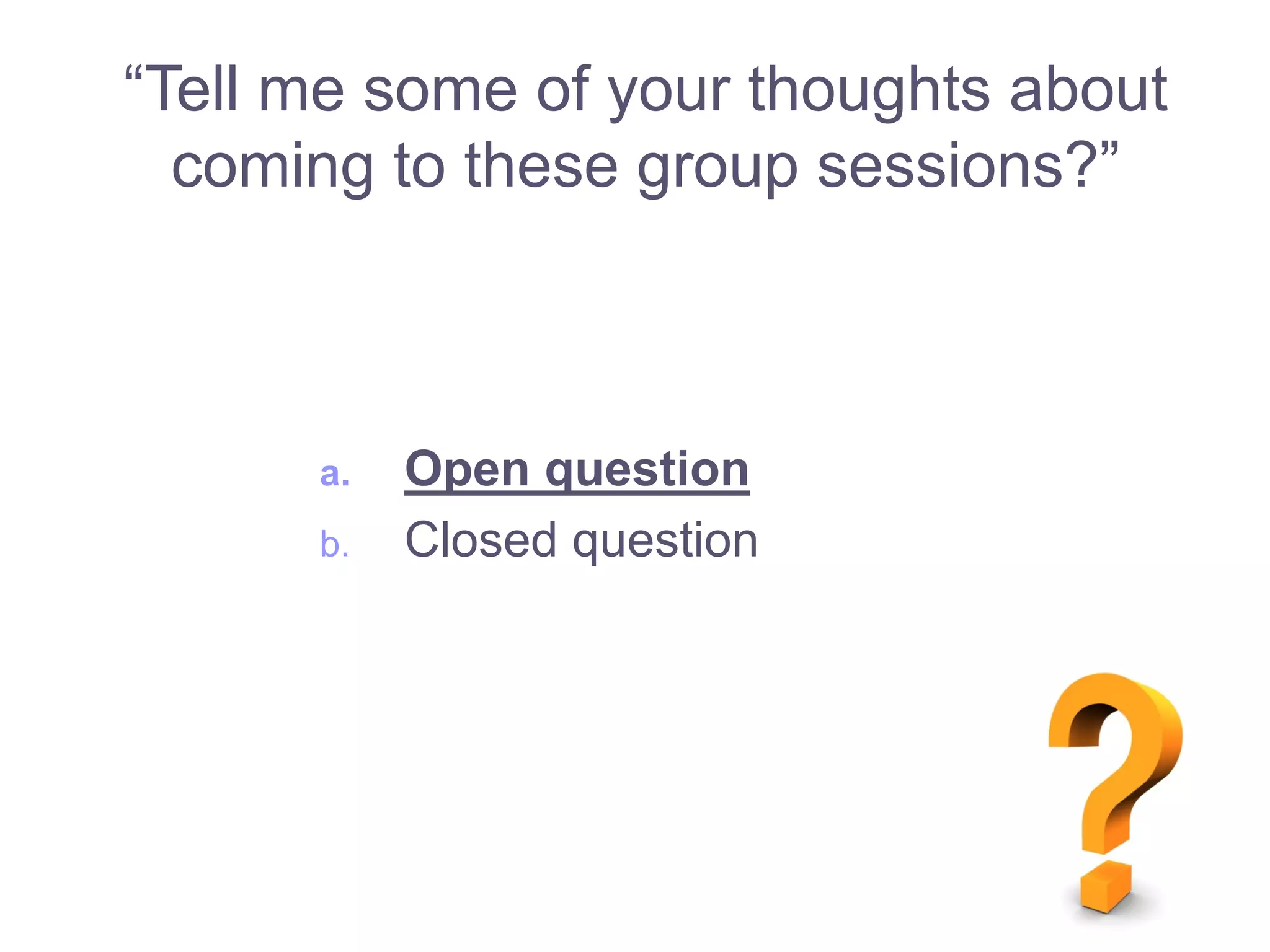 a. Open question
b. Closed question
“Tell me some of your thoughts about
coming to these group sessions?”
 