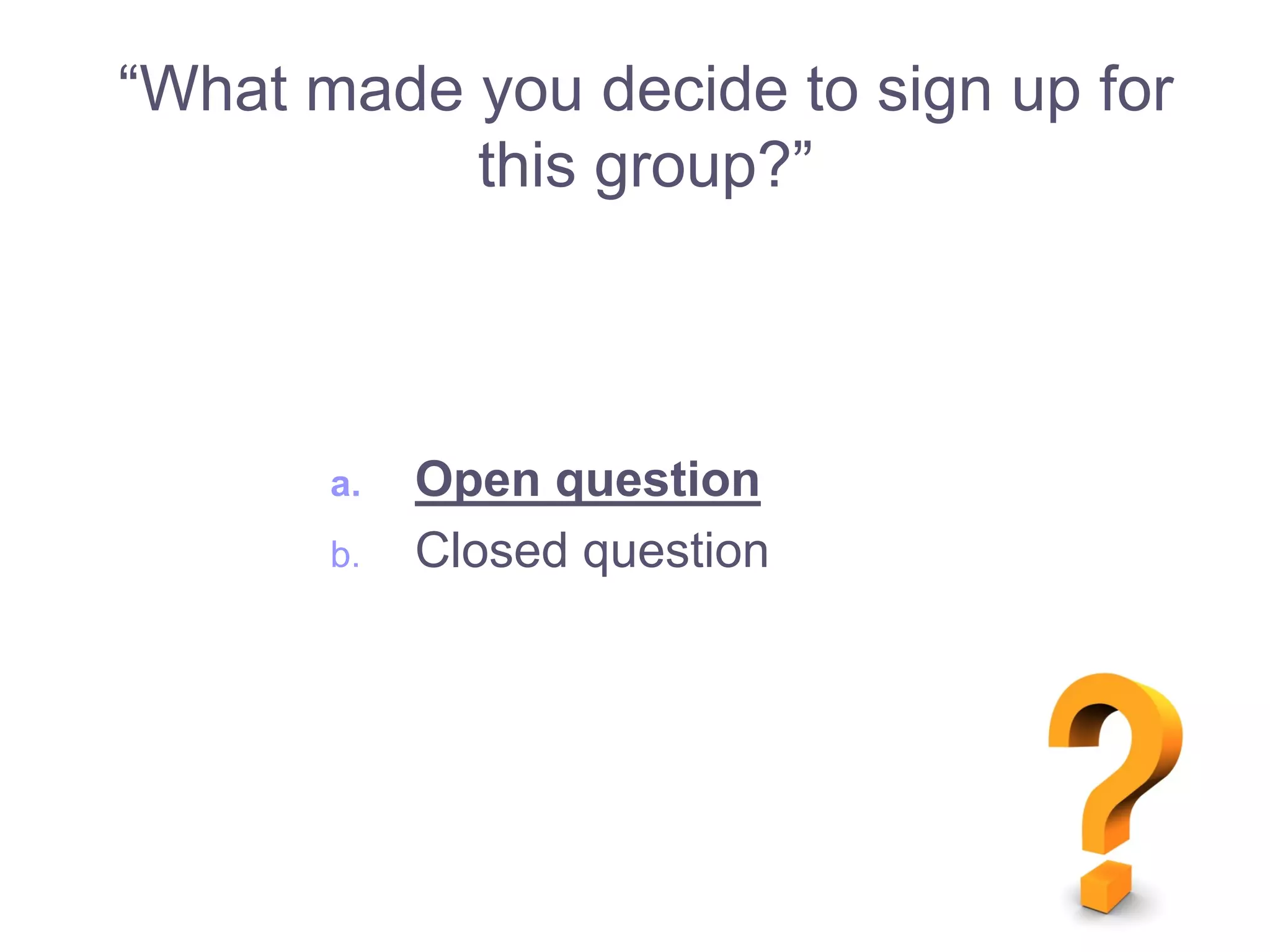 a. Open question
b. Closed question
“What made you decide to sign up for
this group?”
 