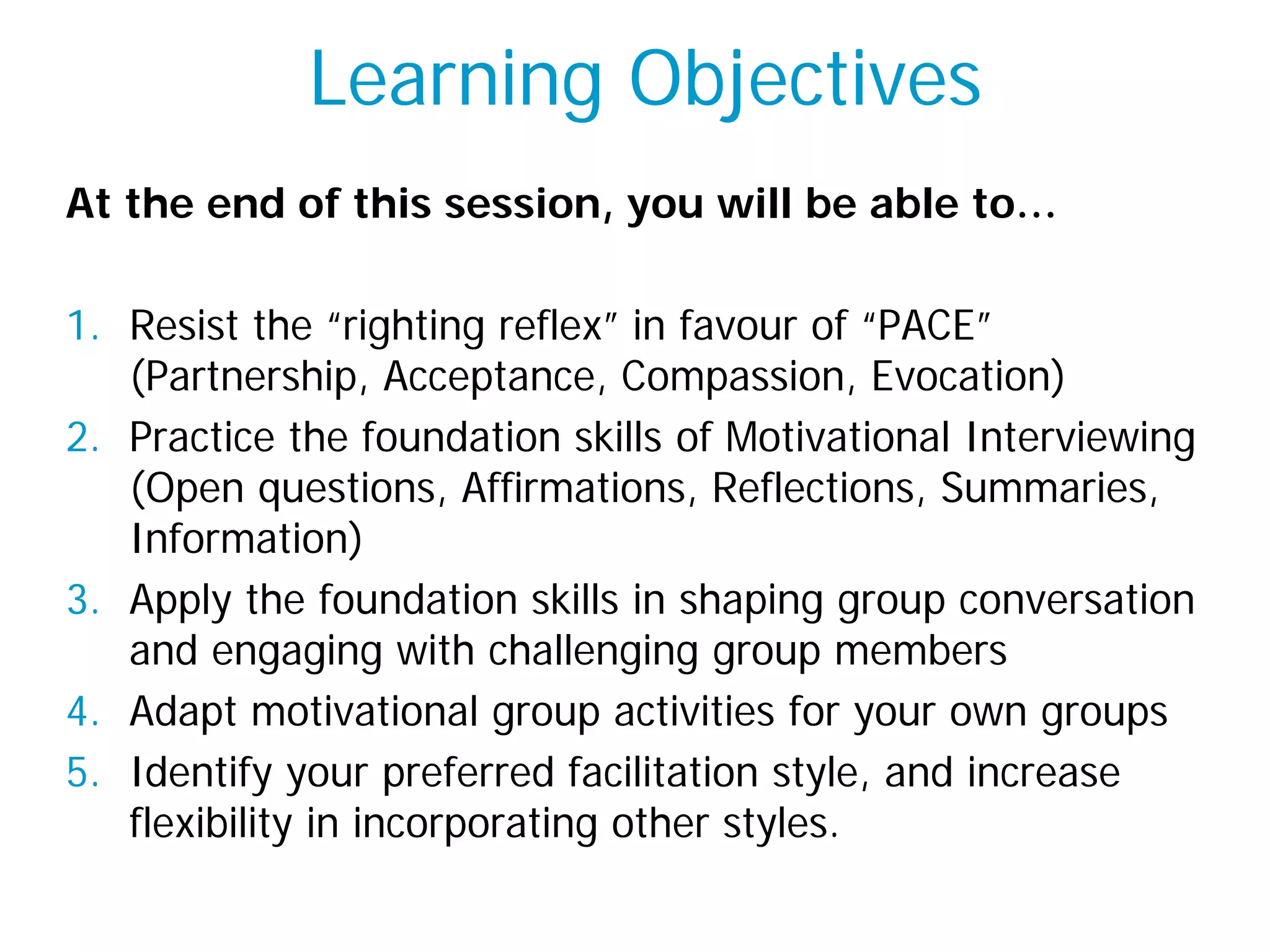 Learning Objectives
At the end of this session, you will be able to…
1. Resist the “righting reflex” in favour of “PACE”
(Partnership, Acceptance, Compassion, Evocation)
2. Practice the foundation skills of Motivational Interviewing
(Open questions, Affirmations, Reflections, Summaries,
Information)
3. Apply the foundation skills in shaping group conversation
and engaging with challenging group members
4. Adapt motivational group activities for your own groups
5. Identify your preferred facilitation style, and increase
flexibility in incorporating other styles.
 