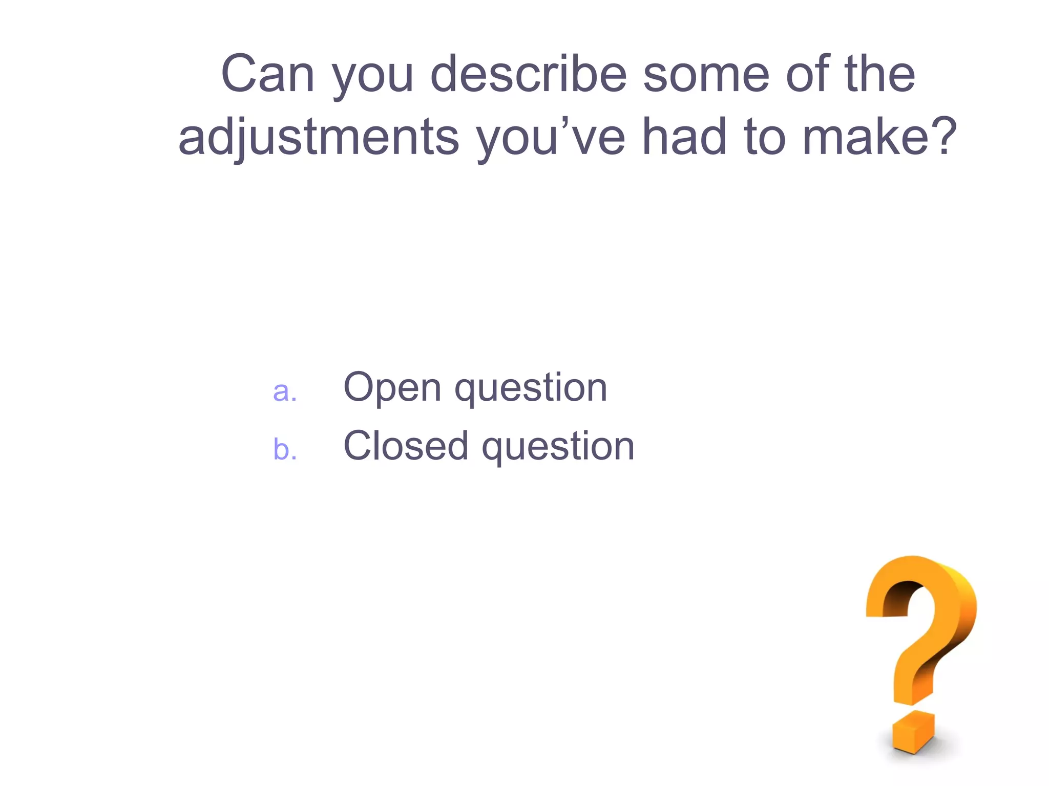 Can you describe some of the
adjustments you’ve had to make?
a. Open question
b. Closed question
 
