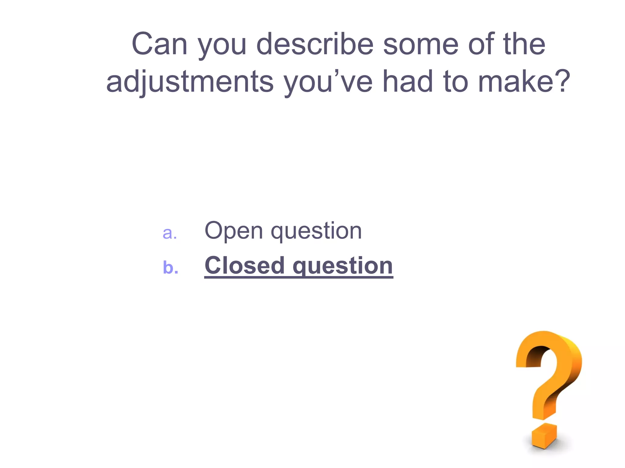 a. Open question
b. Closed question
Can you describe some of the
adjustments you’ve had to make?
 