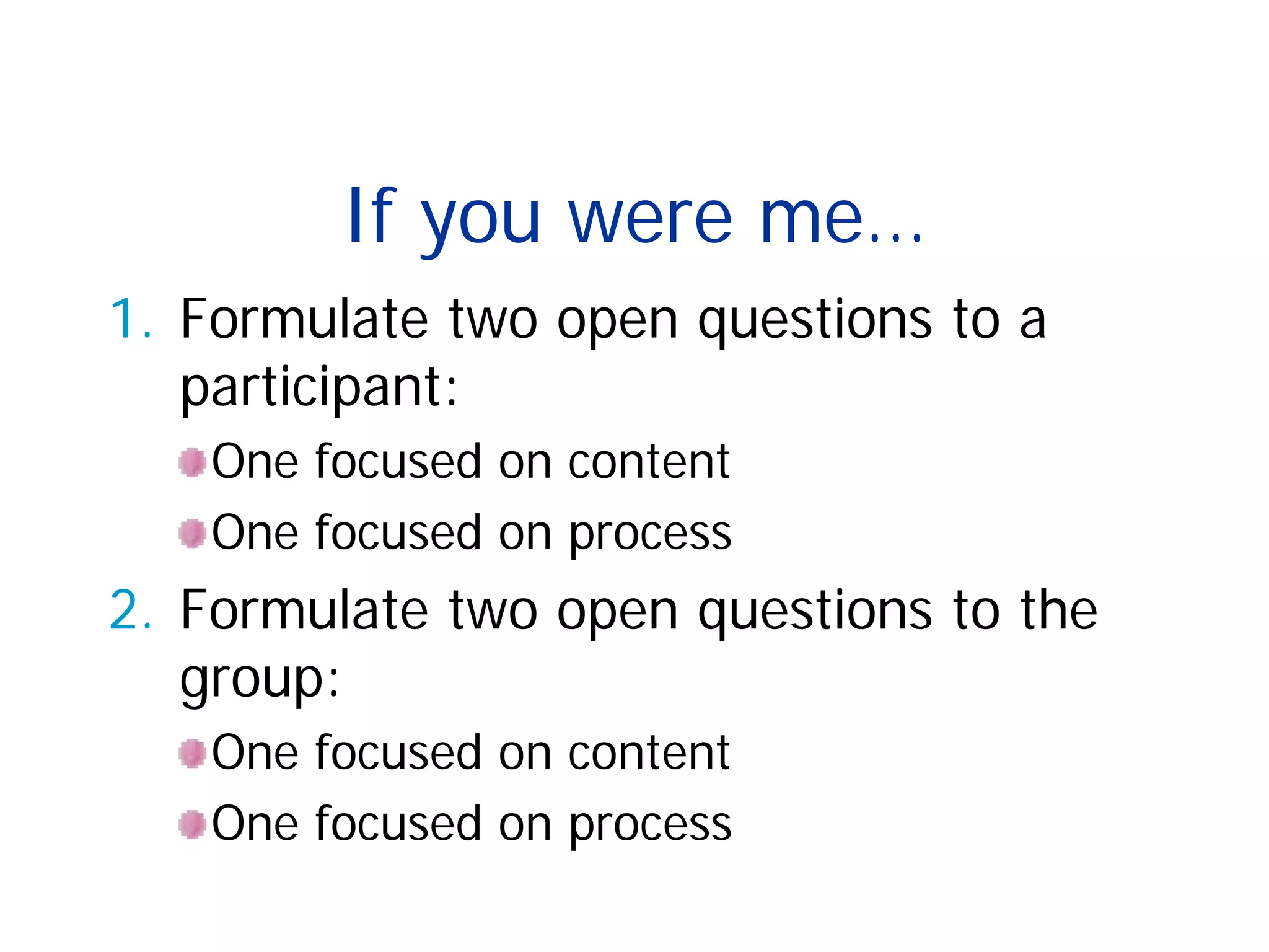 If you were me…
1. Formulate two open questions to a
participant:
One focused on content
One focused on process
2. Formulate two open questions to the
group:
One focused on content
One focused on process
 