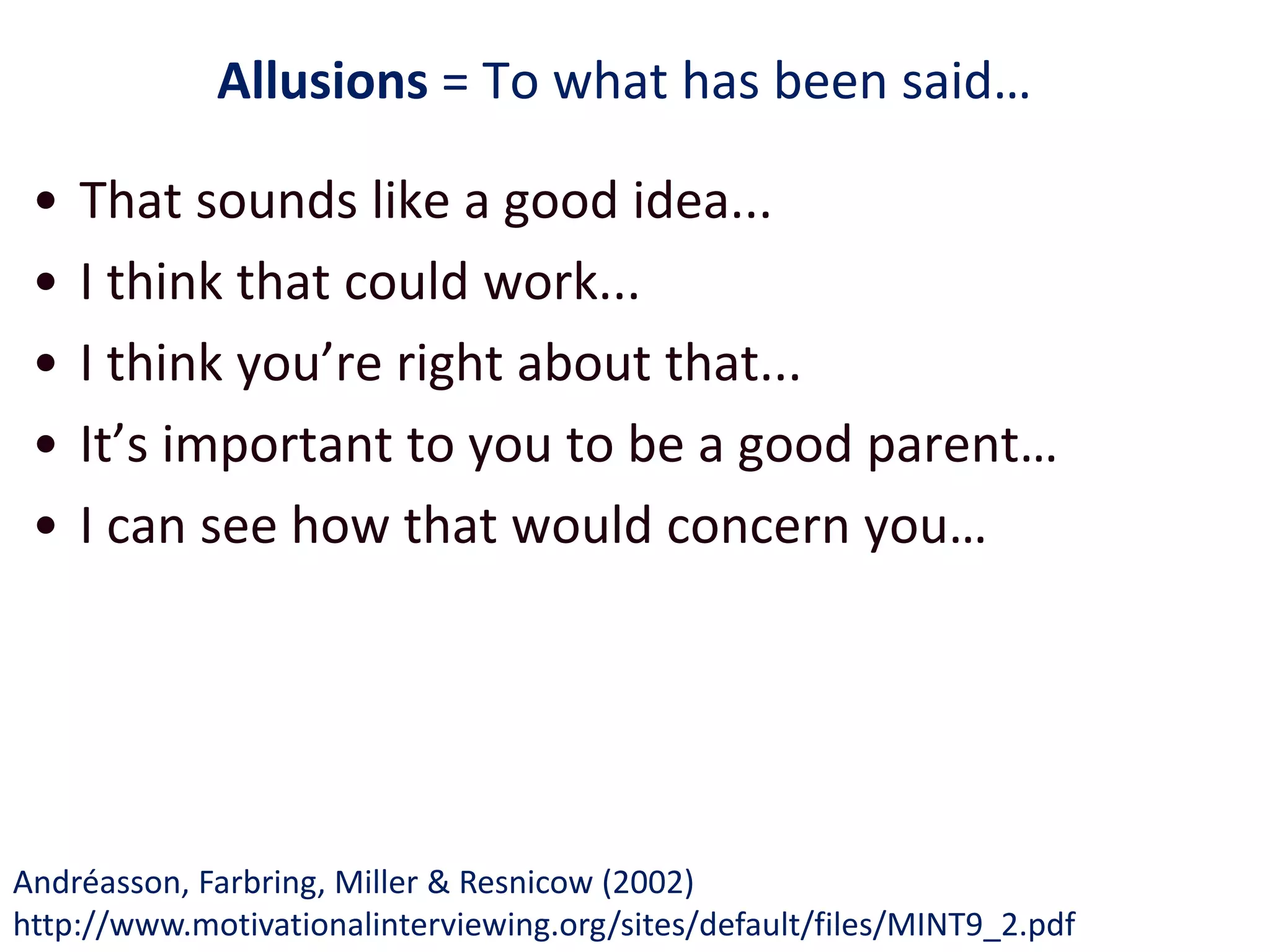Allusions = To what has been said…
• That sounds like a good idea...
• I think that could work...
• I think you’re right about that...
• It’s important to you to be a good parent…
• I can see how that would concern you…
Andréasson, Farbring, Miller & Resnicow (2002)
http://www.motivationalinterviewing.org/sites/default/files/MINT9_2.pdf
 