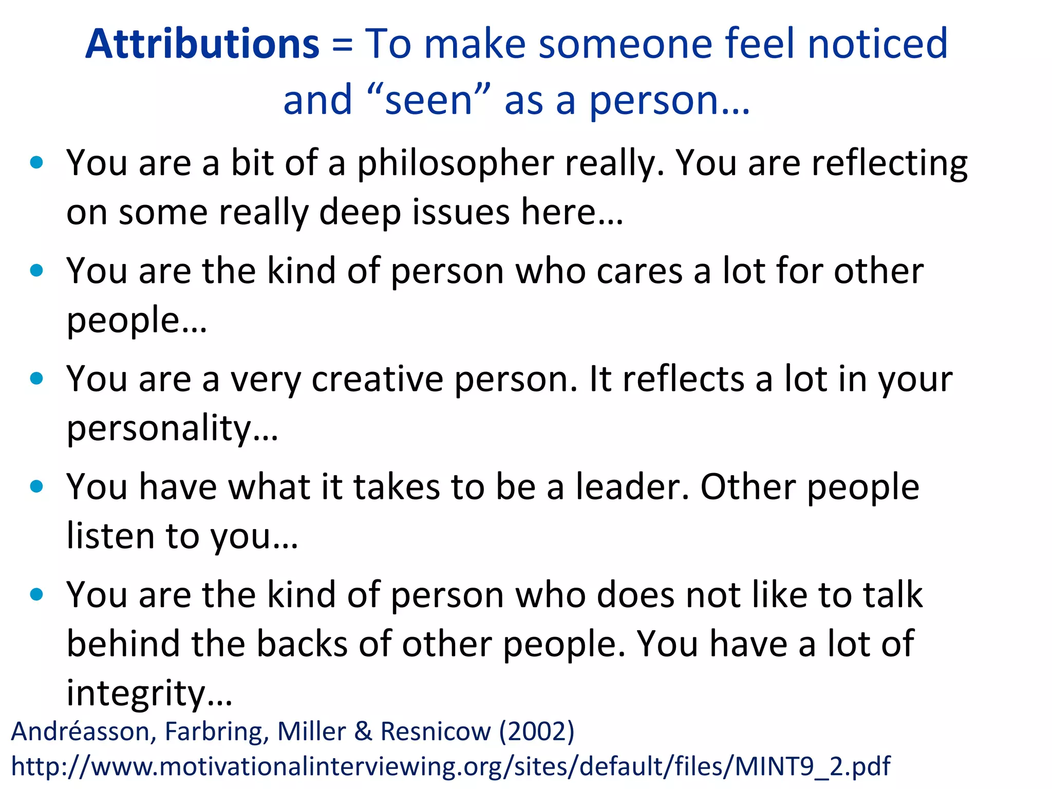 Attributions = To make someone feel noticed
and “seen” as a person…
• You are a bit of a philosopher really. You are reflecting
on some really deep issues here…
• You are the kind of person who cares a lot for other
people…
• You are a very creative person. It reflects a lot in your
personality…
• You have what it takes to be a leader. Other people
listen to you…
• You are the kind of person who does not like to talk
behind the backs of other people. You have a lot of
integrity…
Andréasson, Farbring, Miller & Resnicow (2002)
http://www.motivationalinterviewing.org/sites/default/files/MINT9_2.pdf
 
