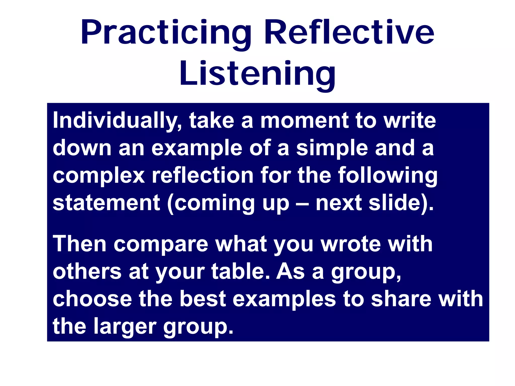 Practicing Reflective
Listening
Individually, take a moment to write
down an example of a simple and a
complex reflection for the following
statement (coming up – next slide).
Then compare what you wrote with
others at your table. As a group,
choose the best examples to share with
the larger group.
 