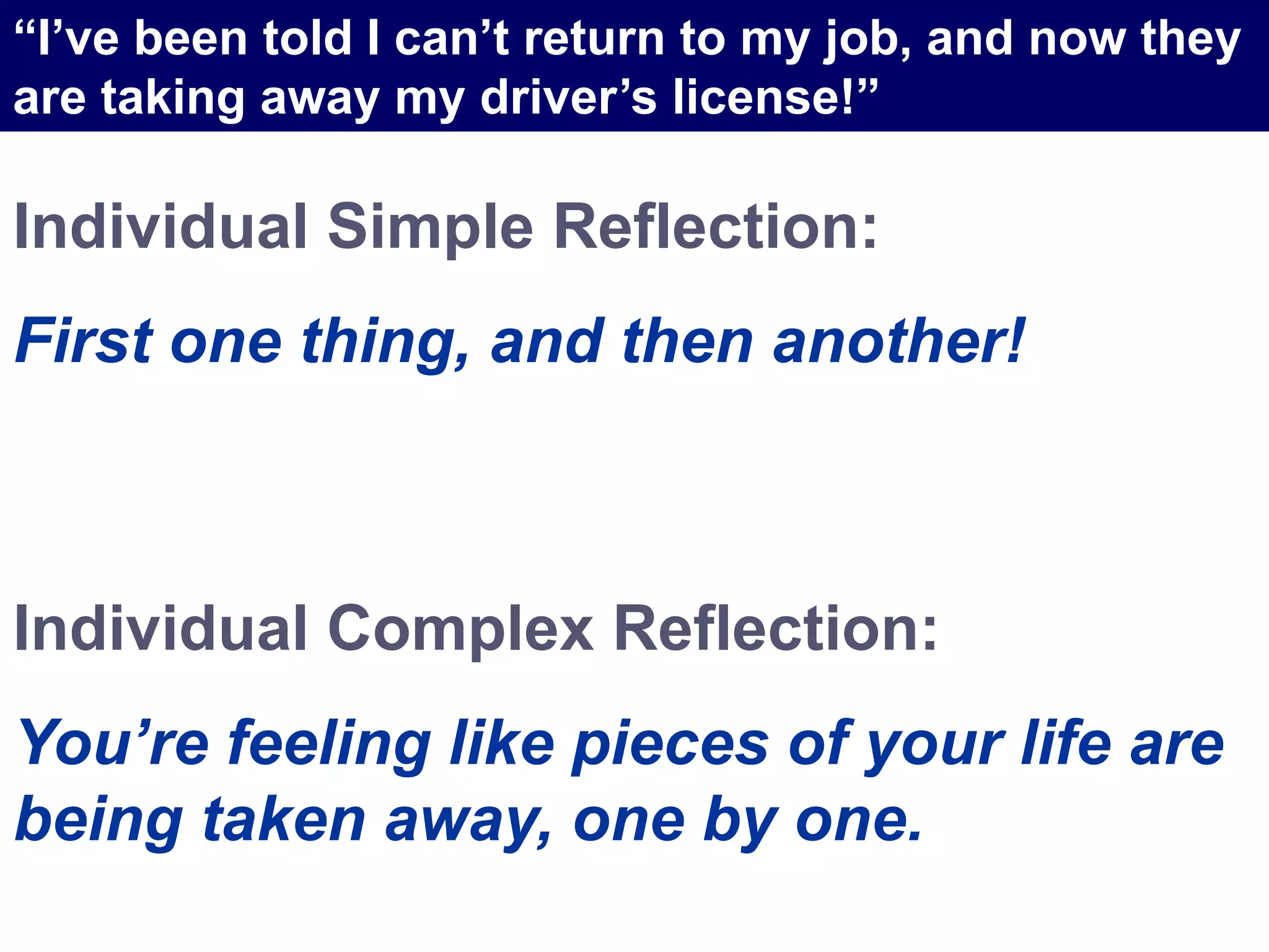 Individual Simple Reflection:
First one thing, and then another!
Individual Complex Reflection:
You’re feeling like pieces of your life are
being taken away, one by one.
“I’ve been told I can’t return to my job, and now they
are taking away my driver’s license!”
 