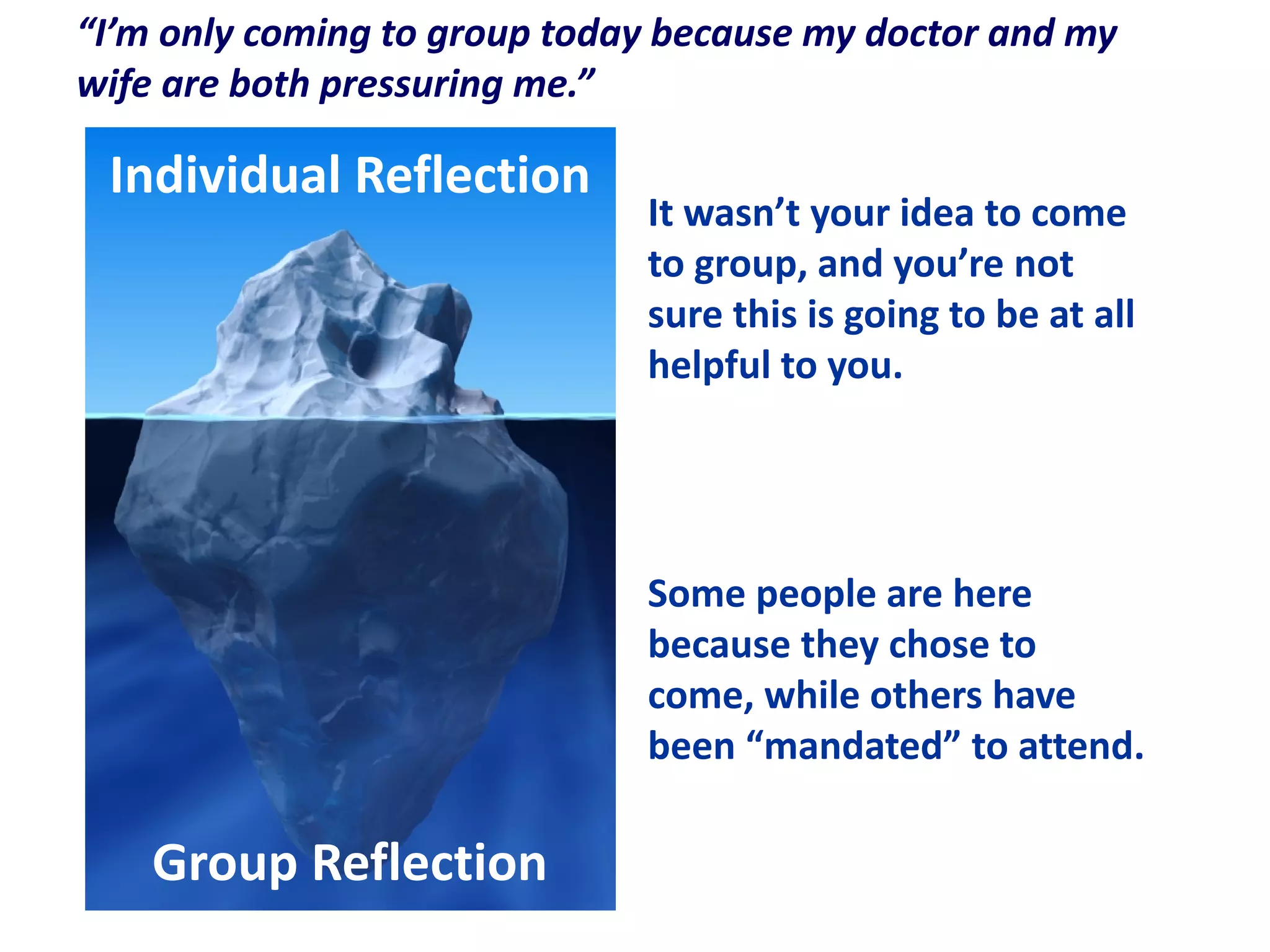 Individual Reflection
Group Reflection
“I’m only coming to group today because my doctor and my
wife are both pressuring me.”
Some people are here
because they chose to
come, while others have
been “mandated” to attend.
It wasn’t your idea to come
to group, and you’re not
sure this is going to be at all
helpful to you.
 