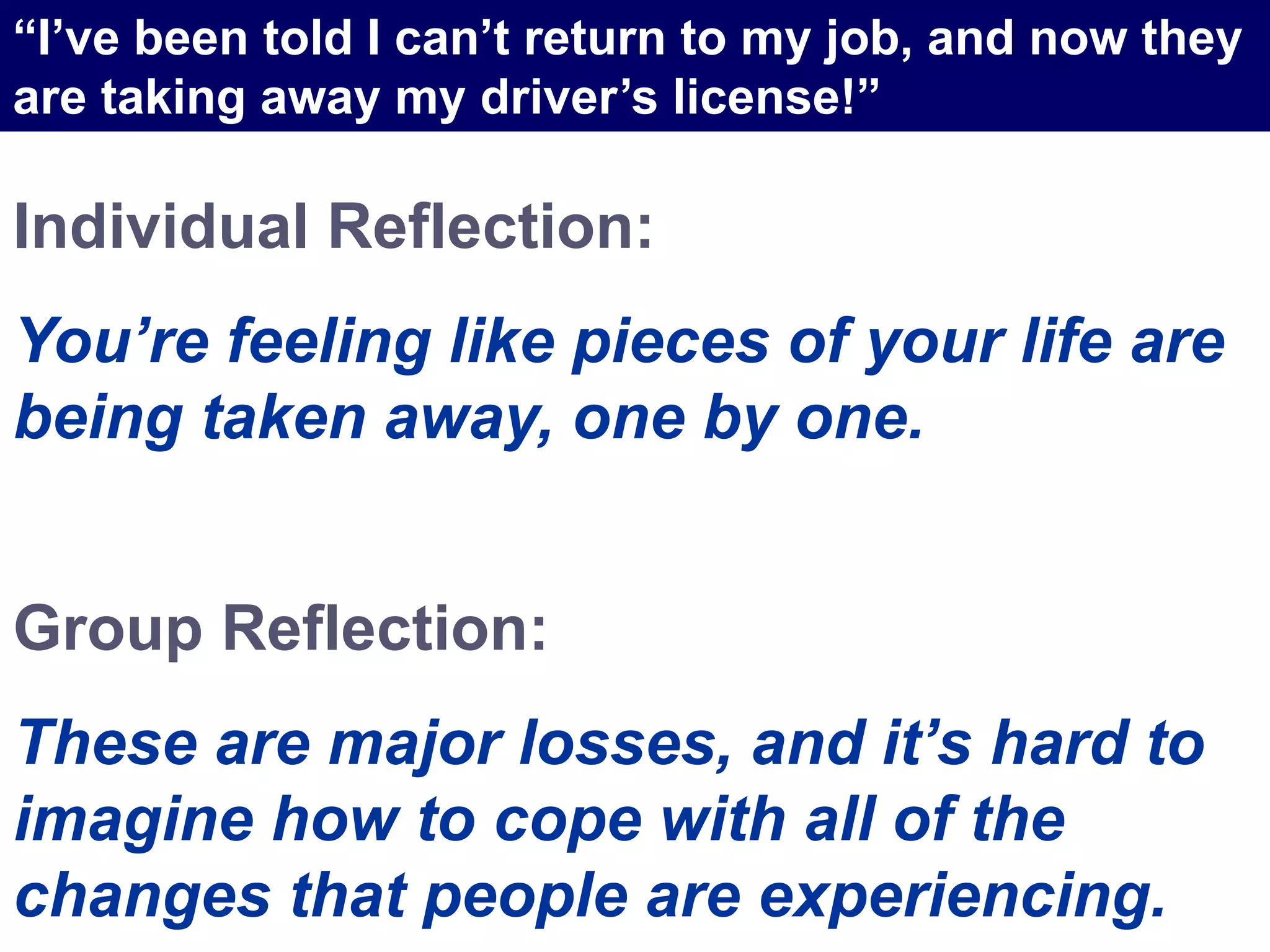 Individual Reflection:
You’re feeling like pieces of your life are
being taken away, one by one.
Group Reflection:
These are major losses, and it’s hard to
imagine how to cope with all of the
changes that people are experiencing.
“I’ve been told I can’t return to my job, and now they
are taking away my driver’s license!”
 