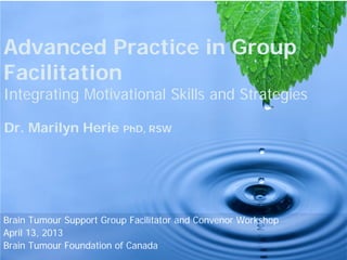 Advanced Practice in Group
Facilitation
Integrating Motivational Skills and Strategies
Dr. Marilyn Herie PhD, RSW
Brain Tumour Support Group Facilitator and Convenor Workshop
April 13, 2013
Brain Tumour Foundation of Canada
 